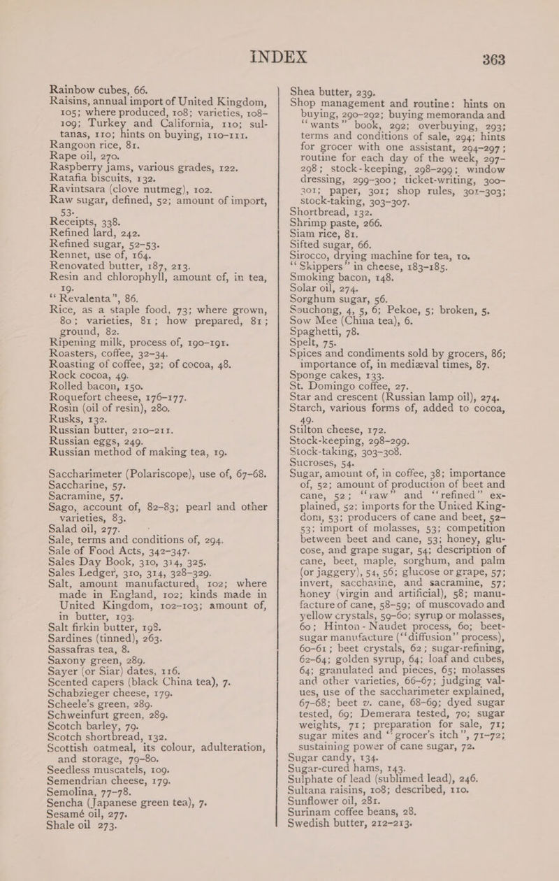 Rainbow cubes, 66. Raisins, annual import of United Kingdom, 105; where produced, 108; varieties, 108- 109; Turkey and California, 110; sul- tanas, 110; hints on buying, r1o-111. Rangoon rice, 8r. Rape oil, 270. Raspberry jams, various grades, 122. Ratafia biscuits, 132. Ravintsara (clove nutmeg), 1o2. Raw sugar, defined, 52; amount of import, cee Receipts, 338. Refined lard, 242. Refined sugar, 52-53. Rennet, use of, 164. Renovated butter, 187, 213. Resin and chlorophyll, amount of, in tea, 19. ** Revalenta”, 86. Rice, as a staple food, 73; where grown, 80; varieties, 81; how prepared, 81; ground, 82. Ripening milk, process of, 190-191. Roasters, coffee, 32-34. Roasting of coffee, 32; of cocoa, 48. Rock cocoa, 49. Rolled bacon, 150. Roquefort cheese, 176-177. Rosin (oil of resin), 280. Rusks, 132. Russian butter, 210-211. Russian eggs, 249. Russian method of making tea, 19. Saccharimeter (Polariscope), use of, 67-68. Saccharine, 57. Sacramine, 57. Sago, account of, 82-83; pearl and other varieties, 83. Salad oil, 277. Sale, terms and conditions of, 294. Sale of Food Acts, 342-347. Sales Day Book, 310, 314, 325. Sales Ledger, 310, 314, 328-329. Salt, amount manufactured, 102; where made in England, 1roz; kinds made in United Kingdom, 102-103; amount of, in butter, 193. Salt firkin butter, 198. Sardines (tinned), 263. Sassafras tea, 8. Saxony green, 289. Sayer (or Siar) dates, 116. Scented capers (black China tea), 7. Schabzieger cheese, 179. Scheele’s green, 289. Schweinfurt green, 289. Scotch barley, 79. Scotch shortbread, 132. Scottish oatmeal, its colour, adulteration, and storage, 79-80. Seedless muscatels, 109. Semendrian cheese, 179. Semolina, 77-78. Sencha (Japanese green tea), 7. Sesamé oil, 277. Shale oil 273. 363 Shea butter, 239. Shop management and routine: hints on buying, 290-292; buying memoranda and “wants” book, 292; overbuying, 293; terms and conditions of sale, 294; hints for grocer with one assistant, 294-297 ; routine for each day of the week, 297- 298; stock-keeping, 298-299; window dressing, 299-300; ticket-writing, 300- 301; paper, 301; shop rules, 301-303; stock-taking, 303-307. Shortbread, 132. Shrimp paste, 266. Siam rice, 81. Sifted sugar, 66. Sirocco, drying machine for tea, to. “‘ Skippers” in cheese, 183-185. Smoking bacon, 148. Solar oil, 274. Sorghum sugar, 56. Souchong, 4, 5, 6; Pekoe, 5; broken, s. Sow Mee (China tea), 6. Spaghetti, 78. Spelt, 75. Spices and condiments sold by grocers, 86; importance of, in medizval times, 87. Sponge cakes, 133. : St. Domingo coffee, 27. Star and crescent (Russian lamp oil), 274. Starch, various forms of, added to cocca, 49. Stilton cheese, 172. Stock-keeping, 298-299. Stock-taking, 303-308. Sucroses, 54. Sugar, amount of, in coffee, 38; importance of, 52; amount of production of beet and cane, 52; ‘‘raw” and “‘refined” ex- plained, 52: imports for the United King- dom, 53; producers of cane and beet, 52- 53; import of molasses, 53; competition between beet and cane, 53; honey, glu- cose, and grape sugar, 54; description of cane, beet, maple, sorghum, and palm (or jaggery), 54, 56; glucose or grape, 57; invert, saccharine, and sacramine, 57; honey (virgin and artificial), 58; manu- facture of cane, 58-59; of muscovado and yellow crystals, 59-60; syrup or molasses, 60; Hinton- Naudet process, 60; beet- sugar manufacture (‘‘diffusion”’ process), 60-61; beet crystals, 62; sugar-refining, 62-64; golden syrup, 64; loaf and cubes, 64; granulated and pieces, 65; molasses and other varieties, 66-67; judging val- ues, use of the saccharimeter explained, 67-68; beet v. cane, 68-69; dyed sugar tested, 69; Demerara tested, 70; sugar weights, 71; preparation for sale, 71; sugar mites and “’ grocer’s itch”, 71-72; sustaining power of cane sugar, 72. Sugar candy, 134. Sugar-cured hams, 143. Sulphate of lead (sublimed lead), 246. Sultana raisins, 108; described, 110. Sunflower oil, 281. Surinam coffee beans, 28. Swedish butter, 212-213.
