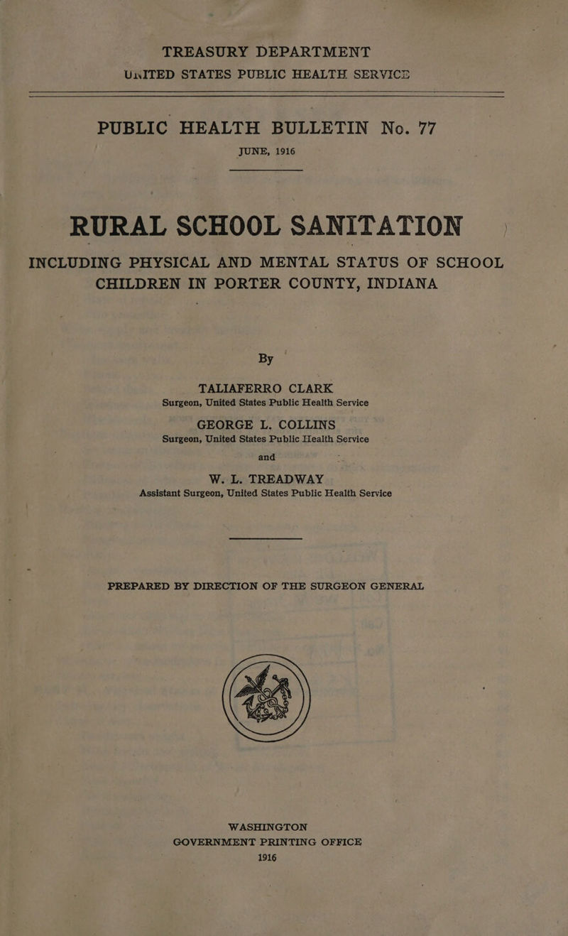 TREASURY DEPARTMENT Un ITED STATES PUBLIC HEALTH SERVICE PUBLIC HEALTH BULLETIN No. 77 JUNE, 1916 RURAL SCHOOL SANITATION INCLUDING PHYSICAL AND MENTAL STATUS OF SCHOOL CHILDREN IN PORTER COUNTY, INDIANA By — TALIAFERRO CLARK Surgeon, United States Public Health Service GEORGE L. COLLINS Surgeon, United States Public Health Service and W. L. TREADWAY Assistant Surgeon, United States Public Health Service PREPARED BY DIRECTION OF THE SURGEON GENERAL