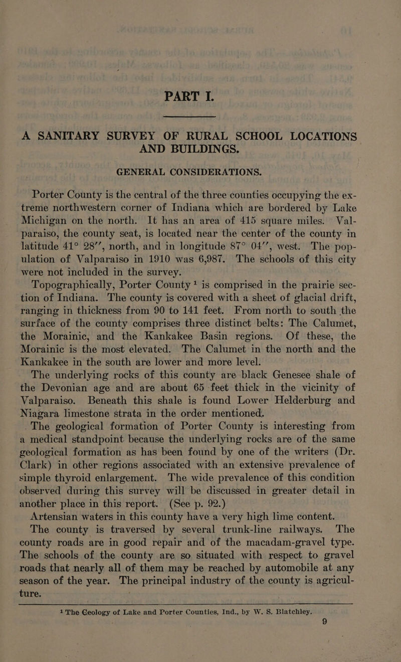 PART I. A SANITARY SURVEY OF RURAL SCHOOL LOCATIONS AND BUILDINGS. GENERAL CONSIDERATIONS. Porter County is the central of the three counties occupying the ex- treme northwestern corner of Indiana which are bordered by Lake Michigan on the north. It has an area of 415 square miles. Val- paraiso, the county seat, is located near the center of the county in latitude 41° 28’’, north, and in longitude 87° 04’’, west. The pop- ulation of Valparaiso in 1910 was 6,987. The schools of this city were not included in the survey. Topographically, Porter County + is comprised in the prairie sec- tion of Indiana. The county is covered with a sheet of glacial drift, ranging in thickness from 90 to 141 feet. From north to south the surface of the county comprises three distinct belts: The Calumet, the Morainic, and the Kankakee Basin regions. Of these, the Morainic is the most elevated. The Calumet in the north and the Kankakee in the south are lower and more level. The underlying rocks of this county are black Genesee shale of the Devonian age and are about 65 feet thick in the vicinity of Valparaiso. Beneath this shale is found Lower Helderburg and Niagara limestone strata in the order mentioned. _The geological formation of Porter County is interesting from a medical standpoint because the underlying rocks are of the same geological formation as has been found by one of the writers (Dr. Clark) in other regions associated with an extensive prevalence of simple thyroid enlargement. The wide prevalence of this condition observed during this survey will be discussed in greater detail in another place in this report. (See p. 92.) Artensian waters in this county have a very high lime content. The county is traversed by several trunk-line railways. The county roads are in good repair and of the macadam-gravel type. The schools of the county are so situated with respect to gravel roads that nearly all of them may be reached by automobile at any season of the year. The principal industry of the county is agricul- ture. 1 The Geology of Lake and Porter Counties, Ind., by W. S. Blatchley.