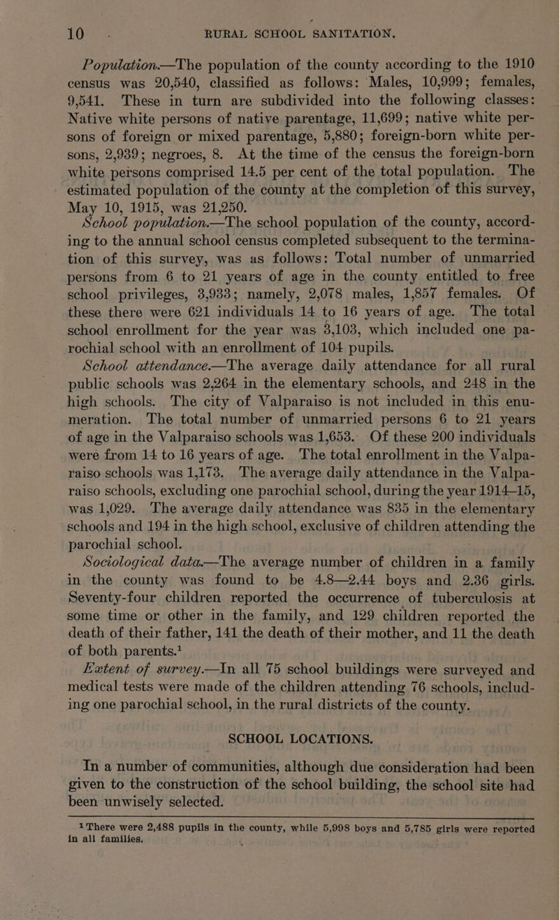 Population.—The population of the county according to the 1910 census was 20,540, classified as follows: Males, 10,999; females, 9,541. These in turn are subdivided into the following classes: Native white persons of native parentage, 11,699; native white per- sons of foreign or mixed parentage, 5,880; foreign-born white per- sons, 2,939; negroes, 8. At the time of the census the foreign-born white persons comprised 14.5 per cent of the total population. The estimated population of the county at the completion of this survey, May 10, 1915, was 21,250. School population. ~The school population of the county, accord- ing to the annual school census completed subsequent to the termina- tion of this survey, was as follows: Total number of unmarried persons from 6 to 21 years of age in the county entitled to free school privileges, 3,933; namely, 2,078 males, 1,857 females. Of these there were 621 individuals 14 to 16 years of age. The total school enrollment for the year was 3,103, which included one pa- rochial school with an enrollment of 104 eehowie School attendance.—The average daily attendance for all rural public schools was 2,264 in the elementary schools, and 248 in the high schools. The city of Valparaiso is not included in this enu- meration. The total number of unmarried persons 6 to 21 years of age in the Valparaiso schools was 1,653.. Of these 200 individuals were from 14 to 16 years of age. The total enrollment in the Valpa- raiso schools was 1,173. The average daily attendance in the Valpa- raiso schools, exehunan one parochial school, during the year 1914-15, was 1,029. The average daily attendance was 835 in the clones oe and 194 in the high school, exclusive of children attending the parochial school. Sociological data.—The average number of children in a family in the county was found to be 4.8—2.44 boys and 2.36 girls. Seventy-four children reported the occurrence of tuberculosis at some time or other in the family, and 129 children reported the death of their father, 141 the death of their mother, and 11 the death of both parents.* Hetent of survey—tin all 75 school buildings were ee and medical tests were made of the children attending 76 schools, includ- ing one parochial school, in the rural districts of the county. SCHOOL LOCATIONS. In a number of communities, although due SohGidaration had been given to the construction of the school building, the school site had been unwisely selected. $e eeeeeeSeSeSSSSSSSSSSSSSSSSSSSSSSSSSSSSSSSSSSSSMMSFMMFSS 1There were 2,488 pupils in the eieaialts while 5,998 boys and 5,785 sins were reported in all families,