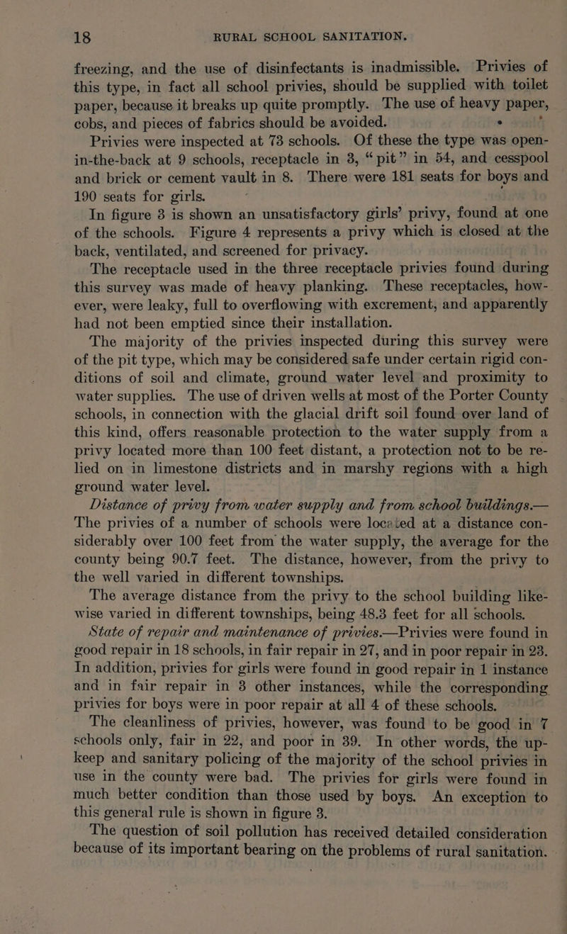 freezing, and the use of disinfectants is inadmissible. Privies of this type, in fact all school privies, should be supplied with toilet paper, because it breaks up quite promptly. The use of heavy paper, cobs, and pieces of fabrics should be avoided. . Privies were inspected at 73 schools. Of these the type was open- in-the-back at 9 schools, receptacle in 3, “pit” in 54, and cesspool and brick or cement vault in 8. There were 181 seats for boys and 190 seats for girls. In figure 3 is shown an unsatisfactory girls’ privy, found at one of the schools. Figure 4 represents a privy which is closed at the back, ventilated, and screened for privacy. The receptacle used in the three receptacle privies found during this survey was made of heavy planking. These receptacles, how- ever, were leaky, full to overflowing with excrement, and apparently had not been emptied since their installation. The majority of the privies inspected during this survey were of the pit type, which may be considered safe under certain rigid con- ditions of soil and climate, ground water level and proximity to water supplies. The use of driven wells at most of the Porter County schools, in connection with the glacial drift soil found over land of this kind, offers reasonable protection to the water supply from a privy located more than 100 feet distant, a protection not to be re- lied on in limestone districts and in Ray regions with a high ground water level. Distance of privy from water supply and from school buildings.— The privies of a number of schools were located at a distance con- siderably over 100 feet from the water supply, the average for the county being 90.7 feet. The distance, however, from the privy to the well varied in different townships. The average distance from the privy to the school building like- wise varied in different townships, being 48.3 feet for all schools. State of repair and maintenance of privies.—Privies were found in good repair in 18 schools, in fair repair in 27, and in poor repair in 23. In addition, privies for girls were found in good repair in 1 instance and in fair repair in 8 other instances, while the corresponding privies for boys were in poor repair at all 4 of these schools. The cleanliness of privies, however, was found to be good in 7 schools only, fair in 22, and poor in 39. In other words, the up- keep and sanitary police of the majority of the school privies in use in the county were bad. The privies for girls were found in much better condition than those used by boys. An exception to this general rule is shown in figure 3. _ The question of soil pollution has received detailed consideration because of its important bearing on the problems of rural sanitation. —