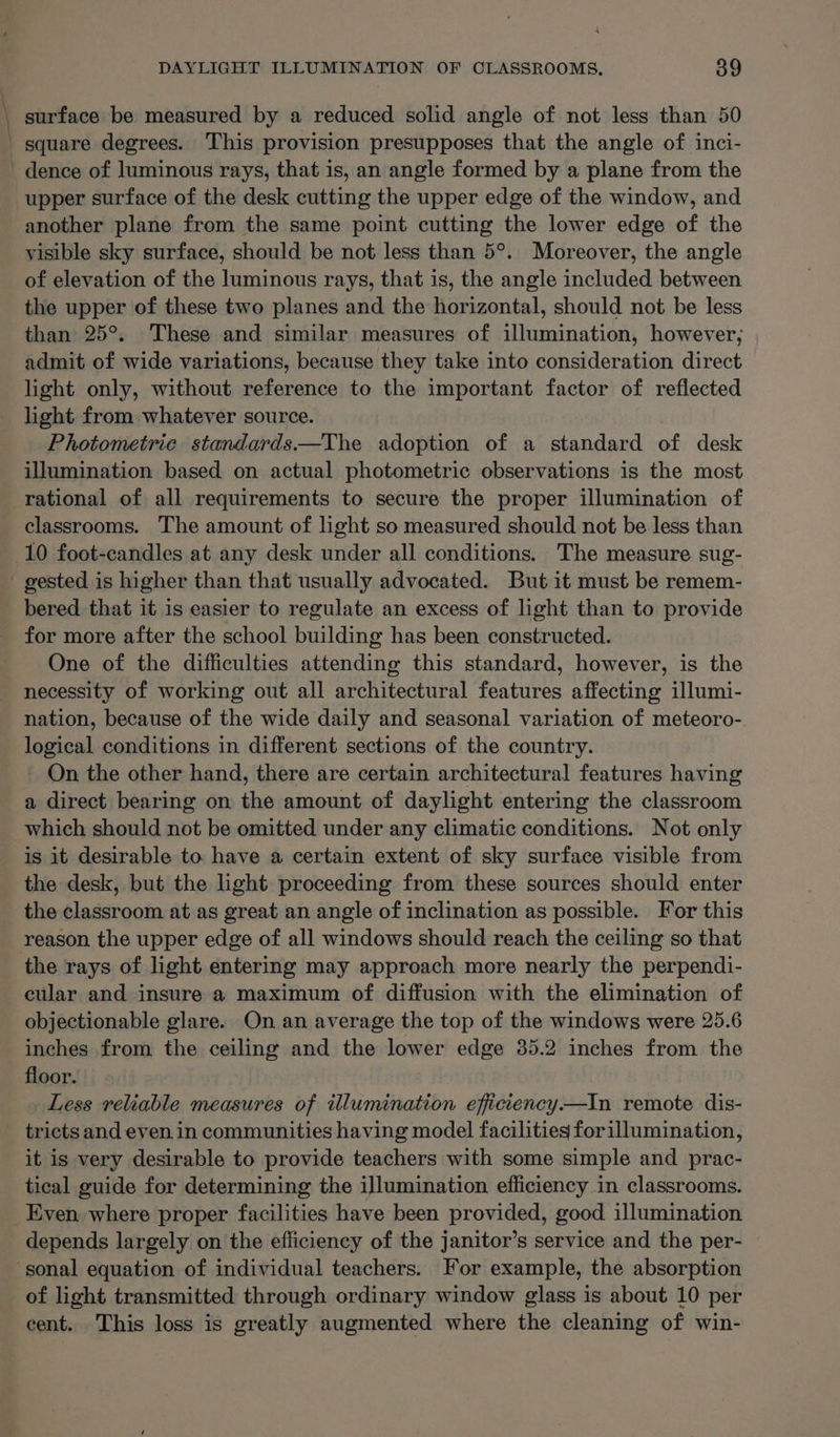 \ dence of luminous rays, that is, an angle formed by a plane from the upper surface of the desk cutting the upper edge of the window, and another plane from the same point cutting the lower edge of the visible sky surface, should be not less than 5°. Moreover, the angle of elevation of the luminous rays, that is, the angle included between the upper of these two planes and the horizontal, should not be less than 25°. These and similar measures of illumination, however; admit of wide variations, because they take into consideration direct light only, without reference to the important factor of reflected light from whatever source. Photometric standards—The adoption of a standard of desk illumination based on actual photometric observations is the most rational of all requirements to secure the proper illumination of classrooms. The amount of light so measured should not be less than bered that it is easier to regulate an excess of light than to provide One of the difficulties attending this standard, however, is the necessity of working out all architectural features affecting illumi- nation, because of the wide daily and seasonal variation of meteoro- logical conditions in different sections of the country. On the other hand, there are certain architectural features having a direct bearing on the amount of daylight entering the classroom which should not be omitted under any climatic conditions. Not only is it desirable to have a certain extent of sky surface visible from the desk, but the light proceeding from these sources should enter the classroom at as great an angle of inclination as possible. For this reason the upper edge of all windows should reach the ceiling so that cular and insure a maximum of diffusion with the elimination of objectionable glare. On an average the top of the windows were 25.6 inches from the ceiling and the lower edge 35.2 inches from the floor. Less reliable measures of illumination efficiency.—In remote dis- it is very desirable to provide teachers with some simple and prac- tical guide for determining the illumination efficiency in classrooms. depends largely on the efficiency of the janitor’s service and the per- of light transmitted through ordinary window glass is about 10 per cent. This loss is greatly augmented where the cleaning of win-