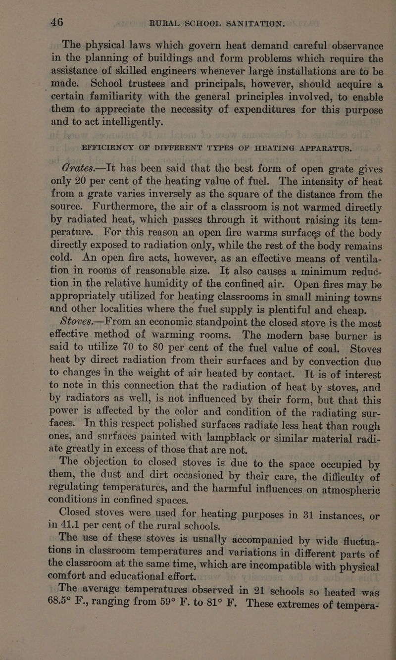 The physical laws which govern heat demand careful observance in the planning of buildings and form problems which require the assistance of skilled engineers whenever large installations are to be made. School trustees and principals, however, should acquire a certain familiarity with the general principles involved, to enable them to appreciate the necessity of expenditures for this purpose and to act intelligently. EFFICIENCY OF DIFFERENT TYPES OF HEATING APPARATUS. - Grates—It has been said that the best form of open grate gives only 20 per cent of the heating value of fuel. The intensity of heat from a grate varies inversely as the square of the distance from the source. Furthermore, the air of a classroom is not warmed directly by radiated heat, which passes through it without raising its tem- perature. For this reason an open fire warms surfaces of the body directly exposed to radiation only, while the rest of the body remains cold. An open fire acts, however, as an effective means of ventila- tion in rooms of reasonable size. It also causes a minimum reduc- tion in the relative humidity of the confined air. Open fires may be appropriately utilized for heating classrooms in small mining towns and other localities where the fuel supply is plentiful and cheap. Stoves.—From an economic standpoint the closed stove is the most effective method of warming rooms. The modern base burner is said to utilize 70 to 80 per cent of the fuel value of coal. Stoves heat by direct radiation from their surfaces and by convection due to changes in the weight of air heated by contact. It is of interest _ to note in this connection that the radiation of heat by stoves, and by radiators as well, is not influenced by their form, but that this power is affected by the color and condition of the radiating sur- faces. In this respect polished surfaces radiate less heat than rough ones, and surfaces painted with lampblack or similar material radi- ate greatly in excess of those that are not. The objection to closed stoves is due to the space occupied by them, the dust and dirt occasioned by their care, the difficulty of regulating temperatures, and the harmful influences on atmospheric conditions in confined spaces. } _ Closed stoves were used for heating purposes in 31 instances, or in 41.1 per cent of the rural schools. The use of these stoves is usually accompanied by wide fluctua- tions in classroom temperatures and variations in different parts of the classroom at the same time, which are incompatible with physical comfort and educational effort. ‘The average temperatures observed in 21 schools so heated was 68.5° F., ranging from 59° F. to 81° F. These extremes of tempera-