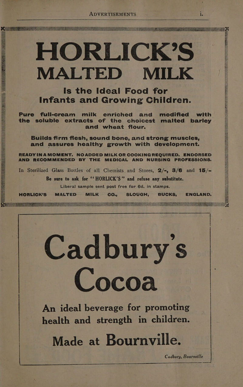 Ce ee: HORLICK’S MALTED MILK Is the Ideal Food for Infants and Growing Children. Pure full-cream milk enriched and modified with the soluble extracts of the choicest malted barley and wheat fiour. Builds firm flesh, sound bone, and strong muscles, and assures healthy growth with development. READY INAMOMENT. NOADDED MILK OR COOKING REQUIRED. ENDORSED AND RECOMMENDED BY THE MEDICAL AND NURSING PROFESSIONS. In Sterilized Glass Bottles of all Chemists and Stores, 2/=, 3/6 and 15/={ Be sure to ask for ‘‘ HORLICK’S” and refuse any substitute. Liberal sample sent post free for 6d. in stamps. a HORLICK’S MALTED MILK co., SLOUGH, BUCKS, ENGLAND. NEN Qn TMV ARULL LLL UL Bdbures | Cocoa An ideal beverage for promoting health and strength in children. SC = LINAUVVEIUAVUVUTVEAEGAUQUEGHUPPEDAUOQUUTUOHEVDEOTUUTOQSVURDGUAVTHRVOOD EDUC STVVATOO ASDA ASPET APTEORPEOOO DT PUUTS ATS SEPERATE i SIH NNNINN src NNN Made at Bournville. Cadbury, Bournville