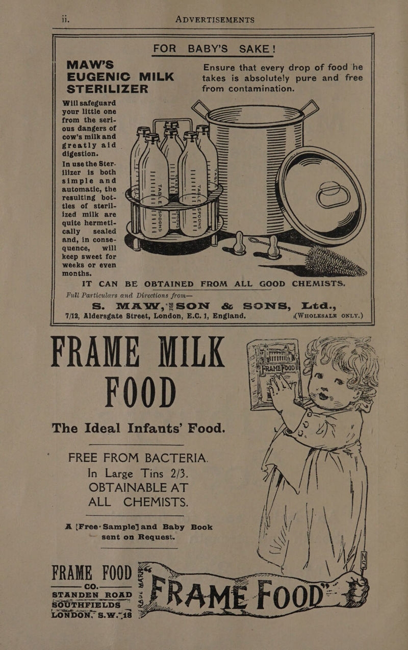 FOR BABY’S SAKE! MAW’S Ensure that every drop of food he EUGENIC MILK takes is absolutely pure and free STERILIZER from contamination. Will safeguard your little one from the seri- ous dangers of cow’s milk and greatly aid | digestion. In use the Ster- ilizer is both simple and automatic, the | resulting bot- tles of steril- ized milk are quite hermeti- cally sealed and, in conse- quence, will keep sweet for weeks or even months. IT CAN BE OBTAINED FROM ALL GOOD CHEMISTS. Full Particulars and Directions from— Ss. MAW,!ISON &amp; SONS, Ltd.,. 7/12, Aldersgate Street, London, E.C. 1, England. (WHOLESALER OXLY.) FRAME MILK (ges FOOD ae The Ideal Infants’ Food. | foovetl snoodsy 2 a FREE FROM BACTERIA. In Large Tins 2/3. OBTAINABLE AT ALL CHEMISTS. A iFree'Samplejand Baby Book \ sent on Request. a \ | } FRAME FOOD 0 7 STANDEN ROAD : 9 NA ia. - OO I) $y SOUTHFIELDS 2777 ¥ 4 65° al a LONDON. S.w.18 ee