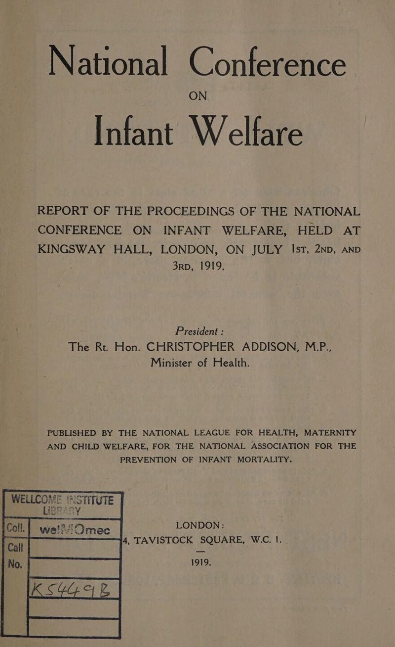 Infant Welfare REPORT OF THE PROCEEDINGS OF THE NATIONAL ‘CONFERENCE ON INFANT WELFARE, HELD AT KINGSWAY HALL, LONDON, ON JULY Ist, 2Np, AND 3rpb, 1919. President : The Rt. Hon. CHRISTOPHER ADDISON, M.P., Minister of Health. PUBLISHED BY THE NATIONAL LEAGUE FOR HEALTH, MATERNITY AND CHILD WELFARE, FOR THE NATIONAL ASSOCIATION FOR THE PREVENTION OF INFANT MORTALITY. WELLCOME ths ‘ISTITUTE IEP: ith ws LONDON : iSivec 4, TAVISTOCK SQUARE, W.C. I. Wei: 1919,