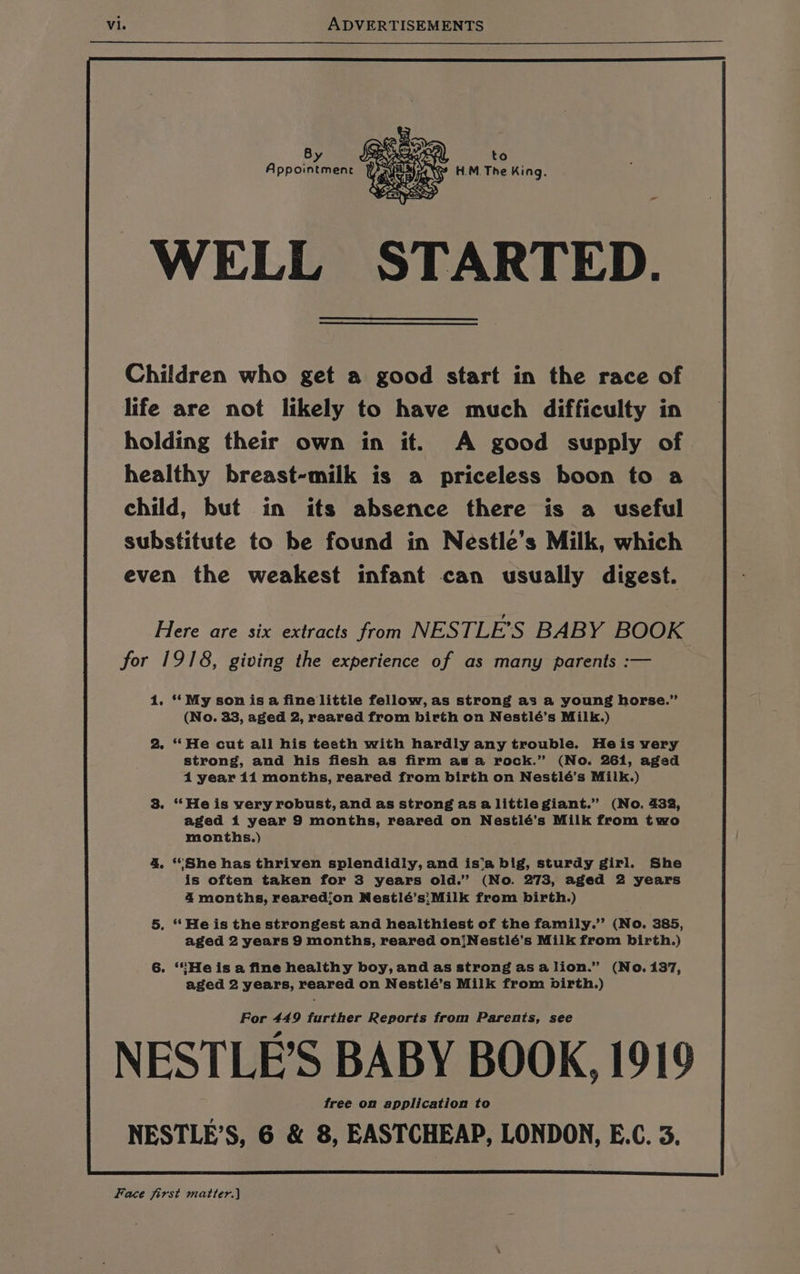 to oe ae H.M. The King. WAND WELL STARTED. 4 Appointment } Children who get a good start in the race of life are not likely to have much difficulty in holding their own in it. A good supply of healthy breast-milk is a priceless boon to a child, but in its absence there is a useful substitute to be found in Nestle’s Milk, which even the weakest infant can usually digest. Here are six extracts from NESTLE’S BABY BOOK for 1918, giving the experience of as many parents :— 1. ‘‘My son isa fine little fellow, as strong as a young horse.” (No. 33, aged 2, reared from birth on Nestlé’s Milk.) 2. ‘**He cut all his testh with hardly any trouble. Heis very strong, and his flesh as firm as a rock.” (No. 261, aged 4 year 11 months, reared from birth on Nestlé’s Milk.) 3. “He is very robust, and as strong as a little giant.” (No. 432, aged 1 year 9 months, reared on Nestlé’s Milk from two months.) 4 ‘She has thriven splendidly, and is'‘a big, sturdy girl. She is often taken for 3 years old.” (No. 273, aged 2 years 4 months, rearedjon Nestlé’s;Milk from birth.) 5. “Heis the strongest and healthiest of the family.’ (No. 385, aged 2 years 9 months, reared on!Nestlé’s Milk from birth.) 6. *SHe is a fine healthy boy, and as strong asalion.” (No. 137, aged 2 years, reared on Nestlé’s Milk from birth.) For 449 further Reports from Parents, see NESTLE’S BABY BOOK, 1919 free on application to NESTLE’S, 6 &amp; 8, EASTCHEAP, LONDON, E.C. 3. Face first matter.)