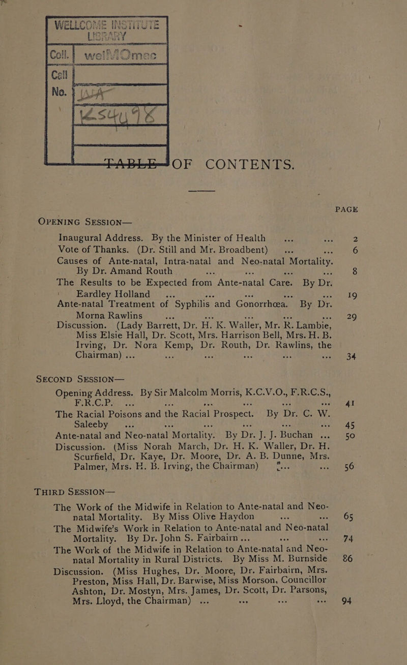 oe if §&lt;s° BED et bauar aie ue tae | . PAGE OPENING SESSION— Inaugural Address. By the Minister of Health Lee whe P: Vote of Thanks. (Dr. Still and Mr. Broadbent)... 6 Causes of Ante-natal, Intra-natal and Neo-natal Mortality By Dr. Amand Routh oe 8 The Results to be Expected from Ante- fates Care: By in ‘Eardley Holland _... ite Sees kS) Ante-natal Treatment of Syphilis ‘and Gonorrheea. By Dr. Morna Rawlins 29 Discussion. (Lady Barrett, Dr. H, K. Waller, Mr. R. Lambie, Miss Elsie Hall, Dr. Scott, Mrs. Harrison Bell, Mrs. H. B. Irving, Dr. Nora ga Dr. Routh, Dr. Rawlins the Chairman) .. : 34 SECOND SESSION— Opening Address. By Sir Malcolm Morris, K.C.V.O., F.R.C.S., POR GP he et 4! The Racial Poisons and the Reve Prospect. By De C. W. Saleeby i AS Ante-natal and Neo- natal Morality: By De ve ys Buchan FARGO Discussion. (Miss Norah March, Dr. H. K. Waller, Dr. H. Scurfield, Dr. Kaye, Dr. Moore, Dr. A. B. Dunne, Mrs. Palmer, Mrs. E. B. Irving, the Chairman) wae 56 THIRD SESSION— The Work of the Midwife in Relation to Ante-natal and Neo- natal Mortality. By Miss Olive Haydon The Midwife’s Work in Relation to Ante-natal and Neo- Atal Mortality. By Dr. John S. Fairbairn .. 74 The Work of the Midwife in Relation to Lee ar ae Nee. natal Mortality in Rural Districts. By Miss M. Burnside &amp;6 Discussion. (Miss Hughes, Dr. Moore, Dr. Fairbairn, Mrs. Preston, Miss Hall, Dr. Barwise, Miss Morson, Councillor Ashton, Dr. Mostyn, Mrs. James, Dr. See Dr. yd Mrs. Lloyd, the Chairman) ... A a 94 65
