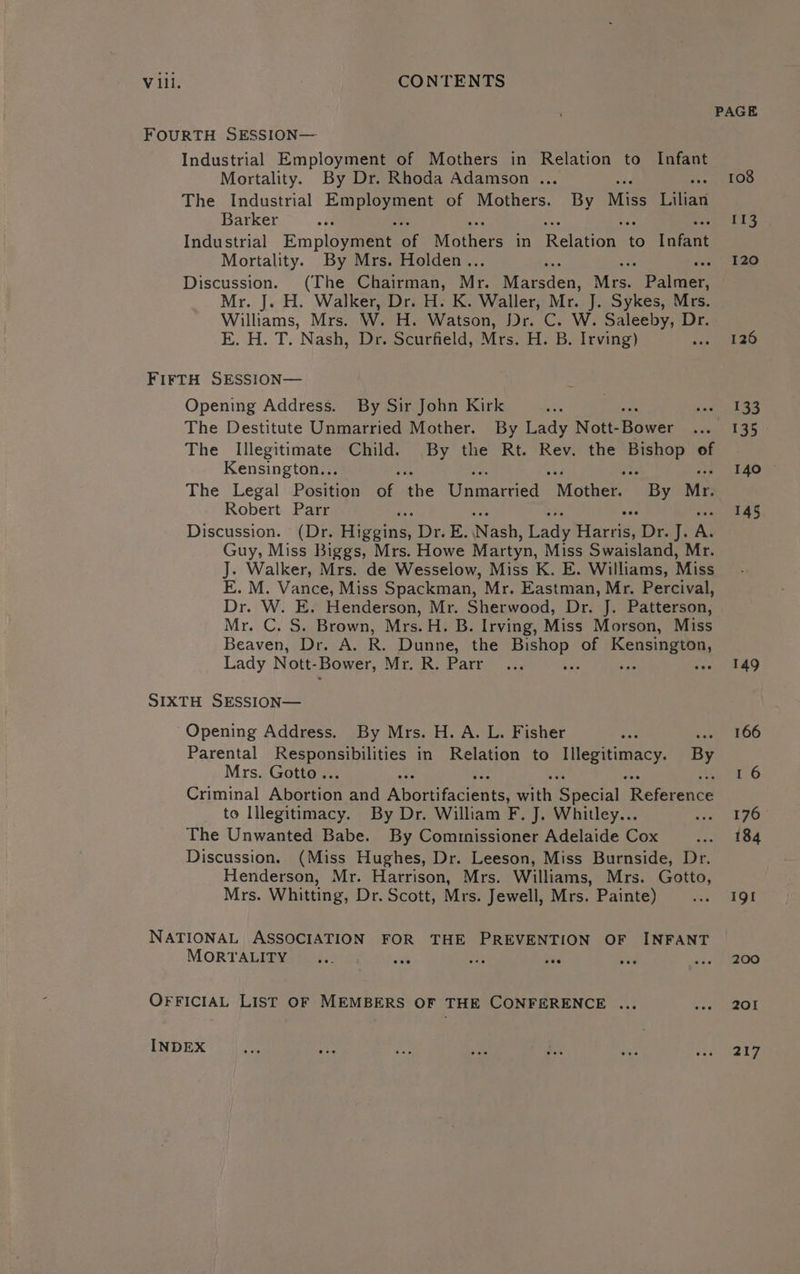 V ill. CONTENTS PAGE FOURTH SESSION— Industrial Employment of Mothers in Relation to Infant Mortality. By Dr. Rhoda Adamson ... 108 The Industrial pee of Mothers. By Miss Titan Barker obs 113 Industrial Employee of Mothers in Rernnone to hoe Mortality. By Mrs. Holden.. 120 Discussion. (The Chairman, Mr. Maimaen Miss Batten Mr. J. H. Walker, Dr. H. K. Waller, Mr. J. Sykes, Mrs. Williams, Mrs. W. H. Watson, Dr. C. W. Saleeby, Dr. E. H. T. Nash, Dr. Scurfield, Mrs. H. B. Irving) tua Wo kae FIFTH SESSION— Opening Address. By Sir John Kirk i inet ASS The Destitute Unmarried Mother. By Lady Natt Howe intl 35 The Illegitimate Child. By the Rt. Rev. the Bishop of Kensington... ate a, ay. i it 140 The Legal Position of the Unmarried Mother. By Mr. Robert Parr ; 145 Discussion. (Dr. icing Dr E: Nach, fady Harris, Drag; A. Guy, Miss Biggs, Mrs. Howe Martyn, Miss Swaisland, Mr. J. Walker, Mrs. de Wesselow, Miss K. E. Williams, Miss E. M. Vance, Miss Spackman, Mr. Eastman, Mr. Percival, Dr. W. E. Henderson, Mr. Sherwood, Dr. J. Patterson, Mr. C. S. Brown, Mrs. H. B. Irving, Miss Morson, Miss Beaven, Dr. A. R. Dunne, the Paneer, of EP SIRE UN, Lady Nott- Bower, Mr. R. Parr 149 SIXTH SESSION— Opening Address. By Mrs. H. A. L. Fisher 8 vast 206 Parental Se oe eae in Relation to ee a By Mrs. Gotto.. 1 6 Criminal Alsorion and AbutitGente Sarah pectal Rereyeace to Illegitimacy. By Dr. William F. J. Whitley... we leo The Unwanted Babe. By Commnissioner Adelaide Cox ‘aol how Discussion. (Miss Hughes, Dr. Leeson, Miss Burnside, Dr. Henderson, Mr. Harrison, Mrs. Williams, Mrs. Gotto, Mrs. Whitting, Dr. Scott, Mrs. Jewell, Mrs. Painte) AP IOI NATIONAL ASSOCIATION FOR THE PREVENTION OF INFANT MORTALITY gat ie sige 28s Big Bed ye OO OFFICIAL LIST OF MEMBERS OF THE CONFERENCE ... Ste, Go Fey INDEX 217