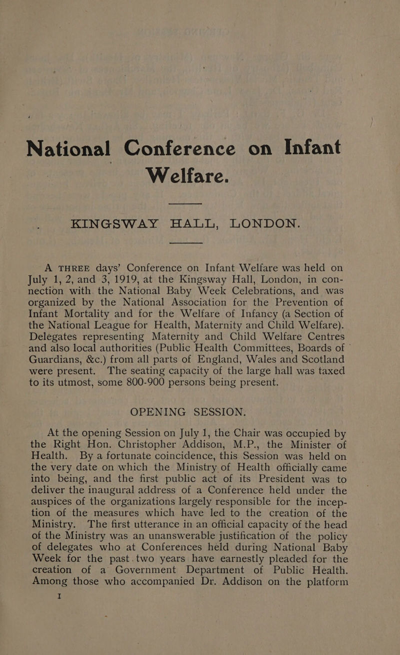 Welfare. ooo KINGSWAY HALL, LONDON. A THREE days’ Conference on Infant Welfare was held on July 1, 2, and 3, 1919, at the Kingsway Hall, London, in con- nection with. the National Baby Week Celebrations, and was organized by the National Association for the Prevention of Infant Mortality and for the Welfare of Infancy (a Section of the National League for Health, Maternity and Child Welfare). Delegates representing Maternity and Child Welfare Centres and also local authorities (Public Health Committees, Boards of Guardians, &amp;c.) from all parts of England, Wales and Scotland were present. The seating capacity of the large hall was taxed to its utmost, some 800-900 persons being present. OPENING SESSION. At the opening Session on July 1, the Chair was occupied by the Right Hon. Christopher Addison, M.P., the Minister of Health. By a fortunate coincidence, this Session was held on the very date on which the Ministry of Health officially came into being, and the first public act of its President was to deliver the inaugural address of a Conference held under the auspices of the organizations largely responsible for the incep- tion of the measures which have led to the creation of the Ministry. The first utterance in an official capacity of the head of the Ministry was an unanswerable justification of the policy of delegates who at Conferences held during National Baby Week for the past.two years have earnestly pleaded for the creation of a Government Department of Public Health. Among those who accompanied Dr. Addison on the platform