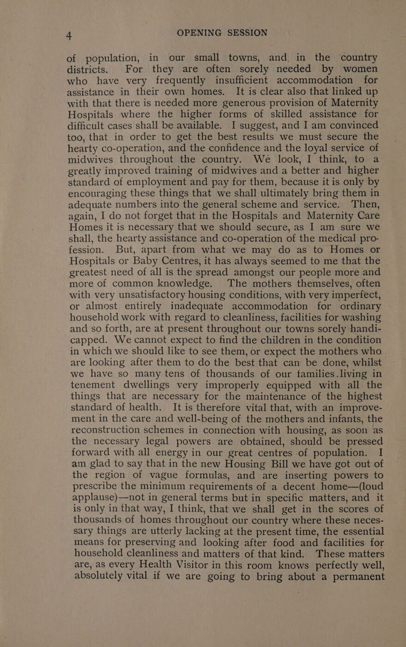 of population, in our small towns, and in the ‘country districts. For they are often sorely needed by women who have very frequently insufficient accommodation for assistance in their own homes, It is clear also that linked up with that there is needed more generous provision of Maternity Hospitals where the higher forms of skilled assistance for difficult cases shall be available. I suggest, and I am convinced too, that in order to get the best results we must secure the hearty co-operation, and the confidence and the loyal service of midwives throughout the country. We look, I think, to a greatly improved training of midwives and a better and higher standard of employment and pay for them, because it is only by encouraging these things that we shall ultimately bring them in adequate numbers into the general scheme and service. Then, again, I do not forget that in the Hospitals and Maternity Care Homes it is necessary that we should secure, as I am sure we shall, the hearty assistance and co-operation of the medical pro- fession. But, apart from what we may do as to Homes or Hospitals or Baby Centres, it has always seemed to me that the greatest need of all is the spread amongst our people more and more of common knowledge. The mothers themselves, often with very unsatisfactory housing conditions, with very imperfect, or almost entirely inadequate accommodation for ordinary household work with regard to cleanliness, facilities for washing and so forth, are at present throughout our towns sorely handi- capped. We cannot expect to find the children in the condition in which we should like to see them, or expect the mothers who are looking after them to do the best that can be done, whilst we have so many tens of thousands of our families.living in tenement dwellings very improperly equipped with all the things that are necessary for the maintenance of the highest standard of health. It is therefore vital that, with an improve- ment in the care and well-being of the mothers and infants, the reconstruction schemes in connection with housing, as soon as the necessary legal powers are obtained, should be pressed forward with all energy in our great centres of population. I am glad to say that in the new Housing Bill we have got out of the region of vague formulas, and are inserting powers to prescribe the minimum requirements of a decent home—(loud applause)—not in general terms but in specific matters, and it is only in that way, I think, that we shall get in the scores of thousands of homes throughout our country where these neces- sary things are utterly lacking at the present time, the essential means for preserving and looking after food and facilities for household cleanliness and matters of that kind. These matters are, as every Health Visitor in this room knows perfectly well, absolutely vital if we are going to bring about a permanent