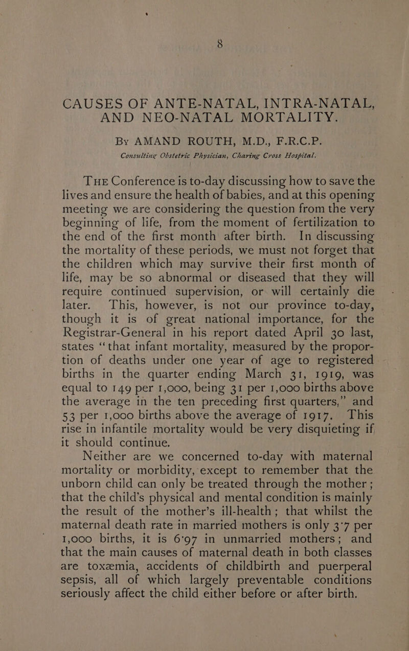 CAUSES OF ANTE-NATAL, INTRA-NATAL, AND NEO-NATAL MORTALITY. By AMAND ROUTH, M.D., F.R.C.P. Consulting Obstetric Physician, Charing Cross Hospital. THE Conference is to-day discussing how to save the lives and ensure the health of babies, and at this opening meeting we are considering the question from the very beginning of life, from the moment of fertilization to the end of the first month after birth. In discussing the mortality of these periods, we must not forget that the children which may survive their first month of life, may be so abnormal or diseased that they will require continued supervision, or will certainly die later. This, however, is not our province to-day, though it is of great national importance, for the Registrar-General in his report dated April 30 last, states ‘that infant mortality, measured by the propor- tion of deaths under one year of age to registered births in the quarter ending March 31, 1919, was equal to 149 per 1,000, being 31 per 1,000 births above the average in the ten preceding first quarters,’ and 53 per 1,000 births above the average of 1917. This rise in infantile mortality would be very disquieting if it should continue. Neither are we concerned to-day with maternal mortality or morbidity, except to remember that the unborn child can only be treated through the mother ; that the child’s physical and mental condition is mainly the result of the mother’s ill-health; that whilst the maternal death rate in married mothers is only 3°7 per 1,000 births, it is 6°97 in unmarried mothers; and that the main causes of maternal death in both classes are toxemia, accidents of childbirth and puerperal sepsis, all of which largely preventable conditions seriously affect the child either before or after birth.