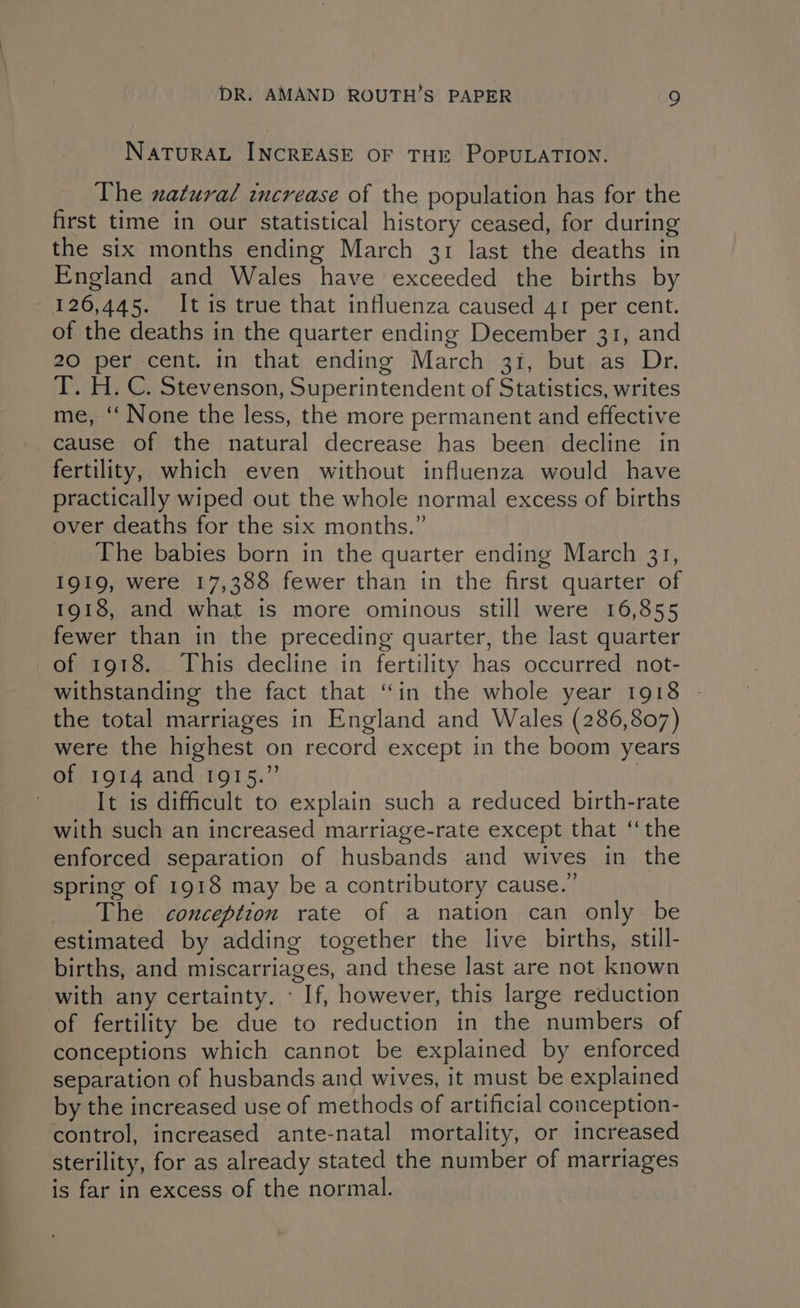 NATURAL INCREASE OF THE POPULATION. The natural increase of the population has for the first time in our statistical history ceased, for during the six months ending March 31 last the deaths in England and Wales have exceeded the births by 126,445. It is true that influenza caused 41 per cent. of the deaths in the quarter ending December 31, and 20 per cent. in that ending March 31, but as Dr. T. H.C. Stevenson, Superintendent of Statistics, writes me, ‘‘ None the less, the more permanent and effective cause of the natural decrease has been decline in fertility, which even without influenza would have practically wiped out the whole normal excess of births over deaths for the six months.” The babies born in the quarter ending March 31, I919, were 17,388 fewer than in the first quarter of 1918, and what is more ominous still were 16,855 fewer than in the preceding quarter, the last quarter of 1918. This decline in fertility has occurred not- withstanding the fact that “in the whole year 1918 the total marriages in England and Wales (286,807) were the highest on record except in the boom years of 1914 and 1915.” | | It is difficult to explain such a reduced birth-rate with such an increased marriage-rate except that ‘‘ the enforced separation of husbands and wives in the spring of 1918 may be a contributory cause.” _ The conception rate of a nation can only be estimated by adding together the live births, still- births, and miscarriages, and these last are not known with any certainty. « If, however, this large reduction of fertility be due to reduction in the numbers of conceptions which cannot be explained by enforced separation of husbands and wives, it must be explained by the increased use of methods of artificial conception- control, increased ante-natal mortality, or increased sterility, for as already stated the number of marriages is far in excess of the normal.