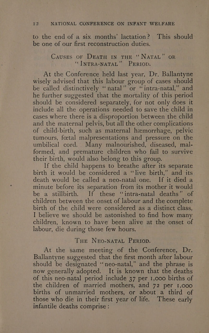 to the end of a six months’ lactation? This should be one of our first reconstruction duties. CAUSES OF DEATH IN THE ‘‘ NATAL’ OR ‘CI MNTRBASNATAL LP ERIOD. At the Conference held last year, Dr. Ballantyne wisely advised that this labour group of cases should be called distinctively “natal” or ‘“intra-natal,” and he further suggested that the mortality of this period should be considered separately, for not only does it include all the operations needed to save the child in cases where there is a disproportion between the child and the maternal pelvis, but all the other complications of child-birth, such as maternal hemorrhage, pelvic tumours, foetal malpresentations and pressure on the umbilical cord. Many malnourished, diseased, mal- formed, and premature children who fail to survive their birth, would also belong to this group. If the child happens to breathe after its separate birth it would be considered a ‘‘live birth,” and its death would be called a neo-natal one. If it died a minute before its separation from its mother it would be a stillbirth. If these ‘‘intra-natal deaths” of children between the onset of labour and the complete birth of the child were considered as a distinct class, I believe we should be astonished to find how many children, known to have been alive at the onset of labour, die during those few hours. THE NEoO-NATAL PERIOD. At the same meeting of the Conference, Dr. Ballantyne suggested that the first month after labour should be designated ‘‘neo-natal,” and the phrase is now generally adopted. It is known that the deaths of this neo-natal period include 37 per 1,000 births of the children of married mothers, and 72 per 1,000 births of unmarried mothers, or about a third of those who die in their first year of life. These early infantile deaths comprise: _