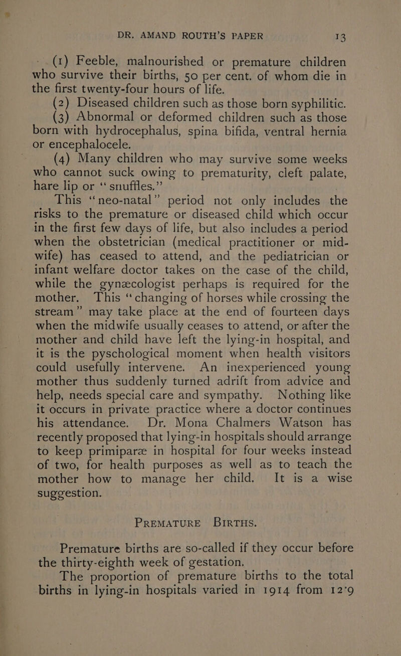 (1) Feeble, malnourished or premature children who survive their births, 50 per cent. of whom die in the first twenty-four hours of life. (2) Diseased children such as those born syphilitic. (3) Abnormal or deformed children such as those born with hydrocephalus, spina bifida, ventral hernia or encephalocele. 7 (4) Many children who may survive some weeks who cannot suck owing to prematurity, cleft palate, hare lip or ‘‘ snuffles.” ) This ‘“‘neo-natal” period not only includes the risks to the premature or diseased child which occur in the first few days of life, but also includes a period when the obstetrician (medical practitioner or mid- wife) has ceased to attend, and the pediatrician or infant welfare doctor takes on the case of the child, while the gynzcologist perhaps is required for the mother. This ‘changing of horses while crossing the stream’ may take place at the end of fourteen days when the midwife usually ceases to attend, or after the mother and child have left the lying-in hospital, and it is the pyschological moment when health visitors could usefully intervene. An inexperienced young mother thus suddenly turned adrift from advice and help, needs special care and sympathy. Nothing like it occurs in private practice where a doctor continues his attendance. Dr. Mona Chalmers Watson has recently proposed that lying-in hospitals should arrange to keep primiparze in hospital for four weeks instead of two, for health purposes as well as to teach the mother how to manage her child. It is a wise suggestion. PREMATURE BIRTHS. Premature births are so-called if they occur before the thirty-eighth week of gestation. The proportion of premature births to the total births in lying-in hospitals varied in 1914 from 12°9