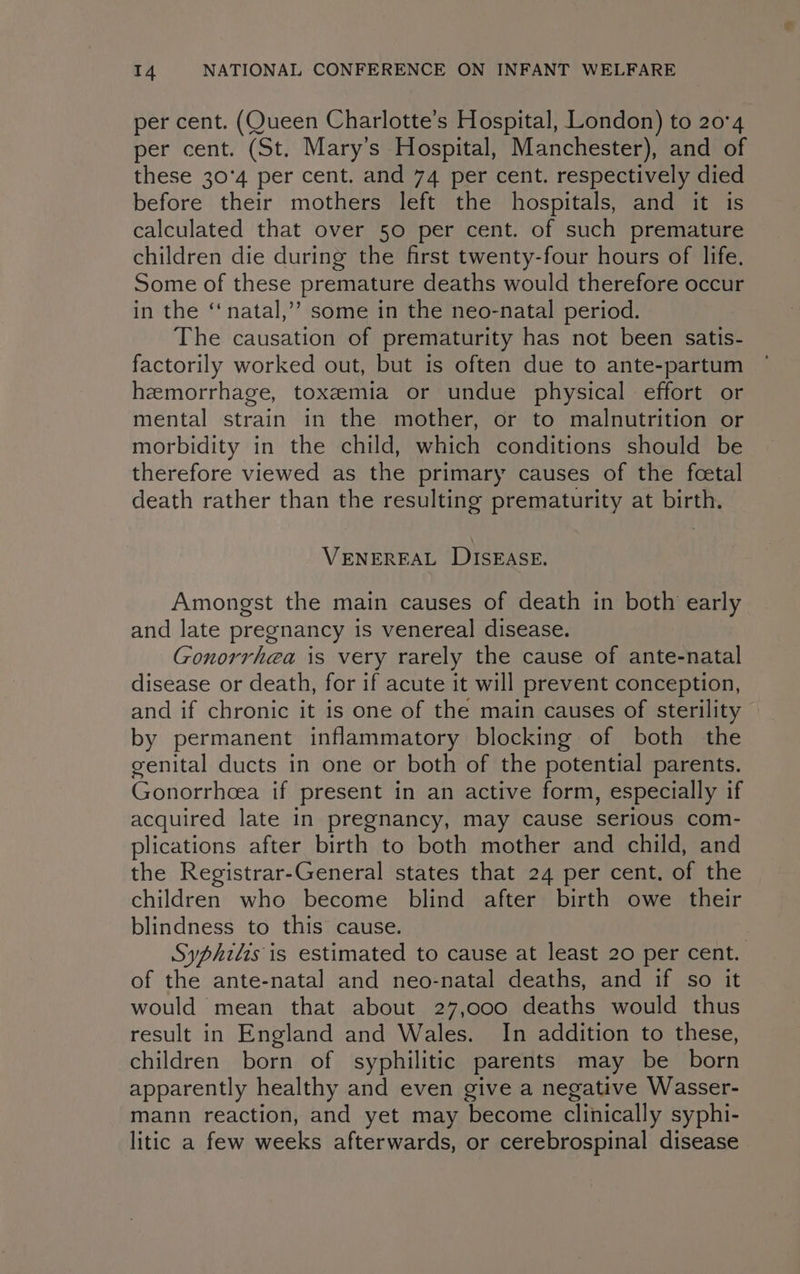 per cent. (Queen Charlotte’s Hospital, London) to 20°4 per cent. (St. Mary’s Hospital, Manchester), and of these 30°4 per cent. and 74 per cent. respectively died before their mothers left the hospitals, and it is calculated that over 50 per cent. of such premature children die during the first twenty-four hours of life. Some of these premature deaths would therefore occur in the ‘“‘natal,’”’ some in the neo-natal period. The causation of prematurity has not been satis- factorily worked out, but is often due to ante-partum hemorrhage, toxzemia or undue physical effort or mental strain in the mother, or to malnutrition or morbidity in the child, which conditions should be therefore viewed as the primary causes of the fcetal death rather than the resulting prematurity at birth. VENEREAL DISEASE. Amongst the main causes of death in both early and late pregnancy is venereal disease. Gonorrhea is very rarely the cause of ante-natal disease or death, for if acute it will prevent conception, and if chronic it is one of the main causes of sterility by permanent inflammatory blocking of both the genital ducts in one or both of the potential parents. Gonorrhoea if present in an active form, especially if acquired late in pregnancy, may cause serious com- plications after birth to both mother and child, and the Registrar-General states that 24 per cent. of the children who become blind after birth owe their blindness to this cause. Syphilis is estimated to cause at least 20 per cent. of the ante-natal and neo-natal deaths, and if so it would mean that about 27,000 deaths would thus result in England and Wales. In addition to these, children born of syphilitic parents may be born apparently healthy and even give a negative Wasser- mann reaction, and yet may become clinically syphi- litic a few weeks afterwards, or cerebrospinal disease