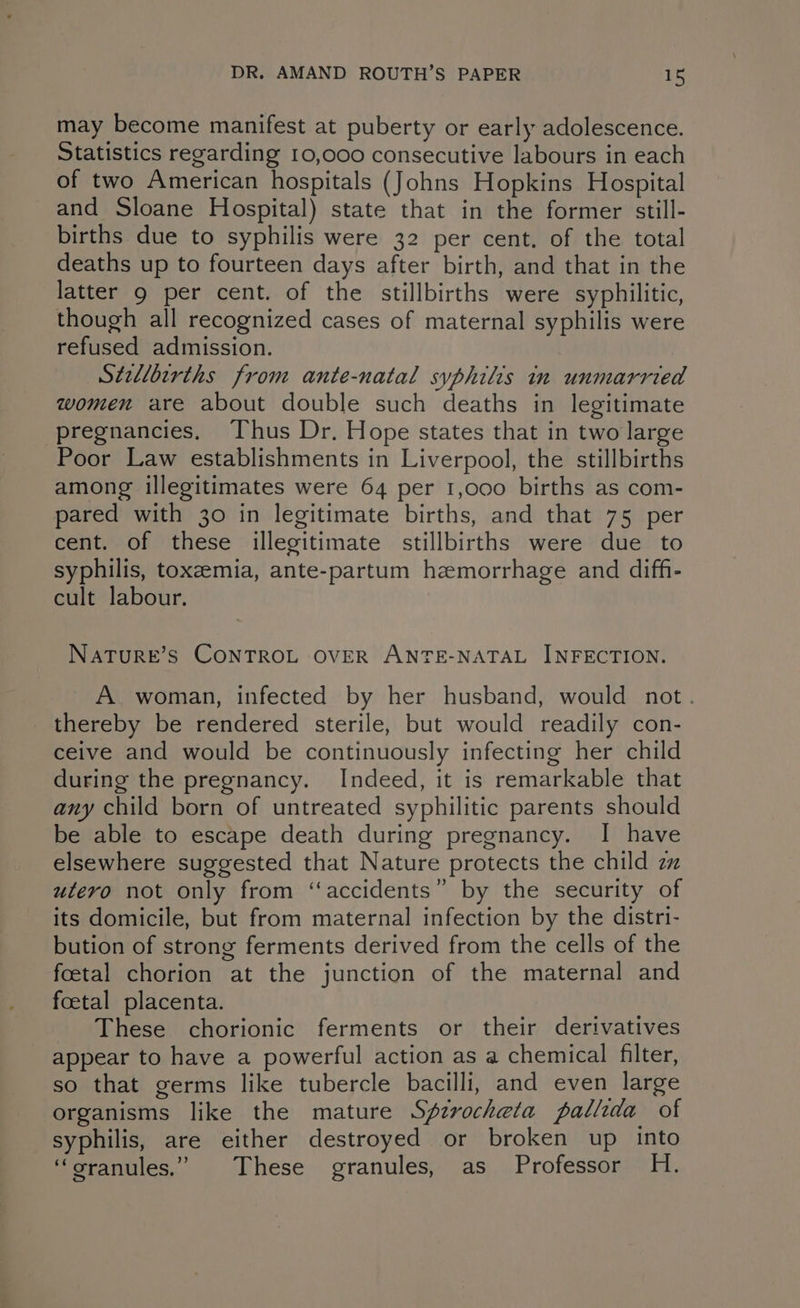 may become manifest at puberty or early adolescence. Statistics regarding 10,000 consecutive labours in each of two American hospitals (Johns Hopkins Hospital and Sloane Hospital) state that in the former still- births due to syphilis were 32 per cent. of the total deaths up to fourteen days after birth, and that in the latter 9 per cent. of the stillbirths were syphilitic, though all recognized cases of maternal syphilis were refused admission. Stellbtrths from ante-natal syphilis in unmarried women are about double such deaths in legitimate pregnancies. Thus Dr. Hope states that in two large Poor Law establishments in Liverpool, the stillbirths among illegitimates were 64 per 1,000 births as com- pared with 30 in legitimate births, and that 75 per cent. of these illegitimate stillbirths were due to syphilis, toxemia, ante-partum hemorrhage and diff- cult labour. NATURE’S CONTROL OVER ANTE-NATAL INFECTION. A. woman, infected by her husband, would not. thereby be rendered sterile, but would readily con- ceive and would be continuously infecting her child during the pregnancy. Indeed, it is remarkable that any child born of untreated syphilitic parents should be able to escape death during pregnancy. I have elsewhere suggested that Nature protects the child zz utero not only from ‘‘accidents” by the security of its domicile, but from maternal infection by the distri- bution of strong ferments derived from the cells of the foetal chorion at the junction of the maternal and foetal placenta. These chorionic ferments or their derivatives appear to have a powerful action as a chemical filter, so that germs like tubercle bacilli, and even large organisms like the mature Sfzvocheta pallida of syphilis, are either destroyed or broken up into ‘oranules.’ These granules, as Professor H.