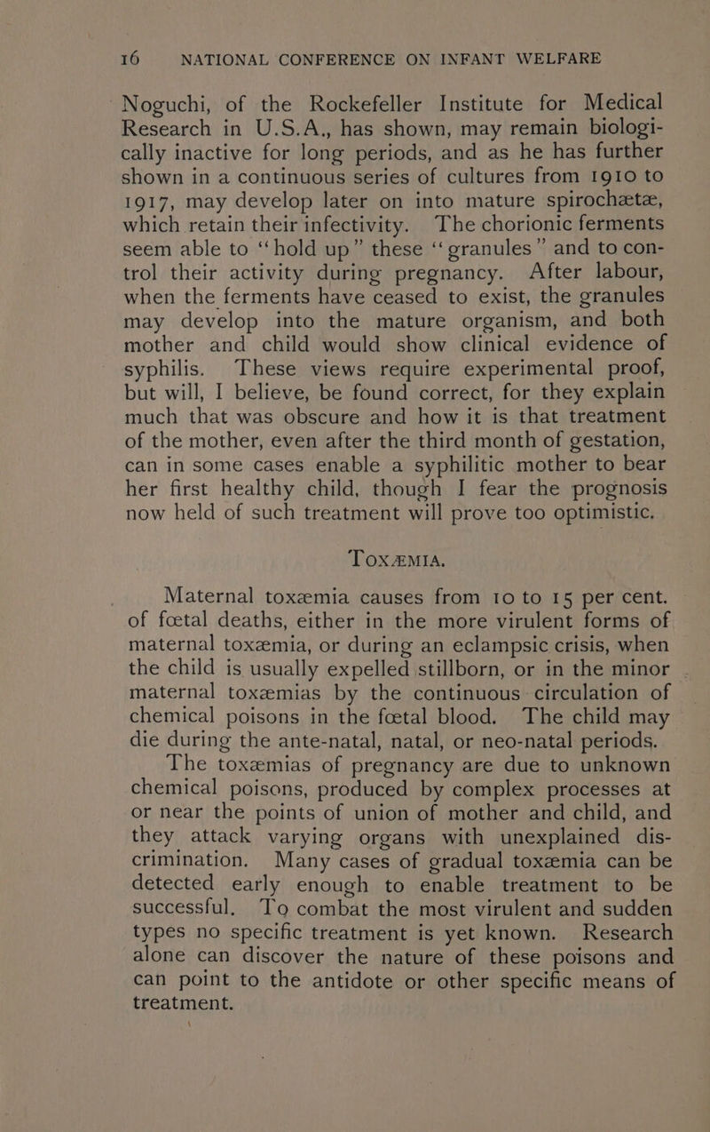 ~Noguchi, of the Rockefeller Institute for Medical Research in U.S.A., has shown, may remain biologi- cally inactive for long periods, and as he has further shown in a continuous series of cultures from 1910 to 1917, may develop later on into mature spirochete, which retain their infectivity. The chorionic ferments seem able to ‘‘hold up” these ‘‘ granules” and to con- trol their activity during pregnancy. After labour, when the ferments have ceased to exist, the granules may develop into the mature organism, and both mother and child would show clinical evidence of syphilis. These views require experimental proof, but will, I believe, be found correct, for they explain much that was obscure and how it is that treatment of the mother, even after the third month of gestation, can in some cases enable a syphilitic mother to bear her first healthy child, though I fear the prognosis now held of such treatment will prove too optimistic. TOXAMIA. Maternal toxemia causes from 10 to 15 per cent. of foetal deaths, either in the more virulent forms of maternal toxeemia, or during an eclampsic crisis, when the child is usually expelled stillborn, or in the minor . maternal toxzemias by the continuous circulation of chemical poisons in the foetal blood. The child may die during the ante-natal, natal, or neo-natal periods. The toxzemias of pregnancy are due to unknown chemical poisons, produced by complex processes at or near the points of union of mother and child, and they attack varying organs with unexplained dis- crimination. Many cases of gradual toxemia can be detected early enough to enable treatment to be successful, To combat the most virulent and sudden types no specific treatment is yet known. Research alone can discover the nature of these poisons and can point to the antidote or other specific means of treatment. \