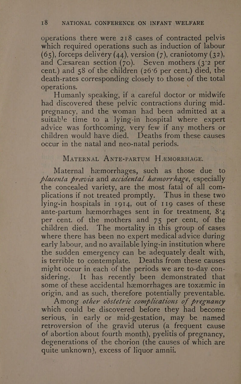 Operations there were 218 cases of contracted pelvis which required operations such as induction of labour (65), forceps delivery (44), version (7), craniotomy (32), and Czesarean section (70). Seven mothers (3'2 per cent.) and 58 of the children (26°6 per cent.) died, the death-rates corresponding closely to those oe the total operations. Humanly speaking, if a careful doctor or midwife had discovered these pelvic contractions during mid- pregnancy, and the woman had been admitted at a suitable time to a lying-in hospital where expert advice was forthcoming, very few if any mothers or children would have died. Deaths from these causes occur in the natal and neo-natal periods. MATERNAL ANTE-PARTUM H “2MORRHAGE. Maternal hemorrhages, such as those due to placenta previa and accidental hemorrhage, especially the concealed variety, are the most fatal of all com- plications if not treated promptly. Thus in these two lying-in hospitals in 1914, out of 119 cases of these ante-partum hemorrhages sent in for treatment, 8°4 per cent. of the mothers and 75 per cent. of the children died. The mortality in this group of cases where there has been no expert medical advice during early labour, and no available lying-in institution where the sudden emergency can be adequately dealt with, is terrible to contemplate. Deaths from these causes might occur in each of the periods we are to-day con- sidering. It has recently been demonstrated that some of these accidental hemorrhages are toxemic in origin, and as such, therefore potentially preventable. Among other obstetric complications of pregnancy which could be discovered before they had become serious, in early or mid-gestation, may be named retroversion of the gravid uterus (a frequent cause of abortion about fourth month), pyelitis of pregnancy, degenerations of the chorion (the causes of which are quite unknown), excess of liquor amnil.