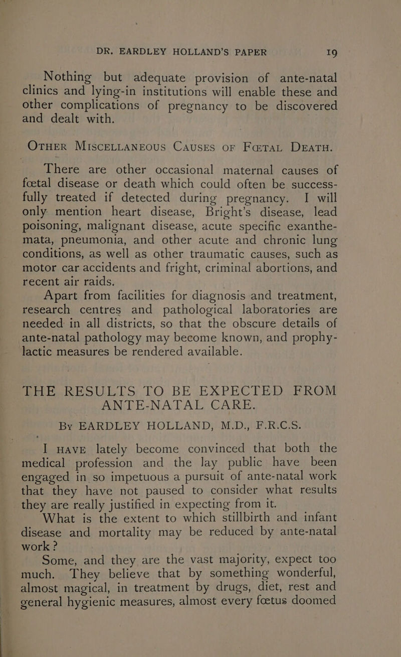 Nothing but adequate provision of ante-natal clinics and lying-in institutions will enable these and other complications of pregnancy to be discovered and dealt with. There are other occasional maternal causes of foetal disease or death which could often be success- fully treated if detected during pregnancy. I will only mention heart disease, Bright’s disease, lead poisoning, malignant disease, acute specific exanthe- mata, pneumonia, and other acute and chronic lung conditions, as well as other traumatic causes, such as motor car accidents and fright, criminal abortions, and recent air raids. | Apart from facilities for diagnosis and treatment, research centres and pathological laboratories are needed: in all districts, so that the obscure details of Piitehe oli. STO BE EXPECTED FROM ANTE-NATAL CARE. By BARDLEY HOLLAND, M.D), F-RIC.S: I wAvE lately become convinced that both the medical profession and the lay public have been engaged in so impetuous a pursuit of ante-natal work that they have not paused to consider what results What is the extent to which stillbirth and infant disease and mortality may be reduced by ante-natal work ? | Some, and they are the vast majority, expect too much. They believe that by something wonderful, almost magical, in treatment by drugs, diet, rest and general hygienic measures, almost every foetus doomed