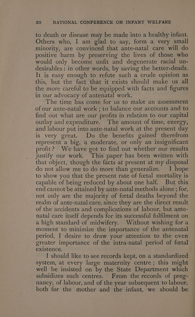 to death or disease may be made into a healthy infant. Others who, I am glad to say, form a very small minority, are convinced that ante-natal care will do positive harm by preserving the lives of those who would only become unfit and degenerate racial un- desirables: in other words, by saving the better-deads. It is easy enough to refute such a crude opinion as this, but the fact ‘that it exists should make us all the more careful to be equipped with facts and figures in our advocacy of antenatal work. The time has come for us.to make an assessment of our ante-natal work ; to balance our accounts and to find out what are our profits in relation to our capital outlay and expenditure. The amount of time, energy, and labour put into ante-natal work at the present day is very great. Do the benefits gained therefrom represent a big, a moderate, or only an insignificant profit? We have got to find out whether our results justify our work. This paper has been written with that object, though the facts at present at my disposal do not allow me to do more than generalize. I hope to show you that the present rate of foetal mortality is capable of being reduced by about one half. But this end cannot be attained by ante-natal methods alone ; for, not only are the majority of foetal deaths beyond the realm of ante-natal care, since they are the direct result of the accidents and complications of labour, but ante- natal care itself depends for its successful fulfilment on a high standard of midwifery. Without wishing for a moment to minimize the importance of the antenatal period, I desire to draw your attention to the even greater importance of the intra-natal period of foetal existence. I should like to see records kept, on a standardized system, at every large maternity centre; this might well be insisted on by the State Department which subsidizes such centres. From the records of preg- nancy, of labour, and of the year subsequent to labour, both for the mother and the infant, we should be