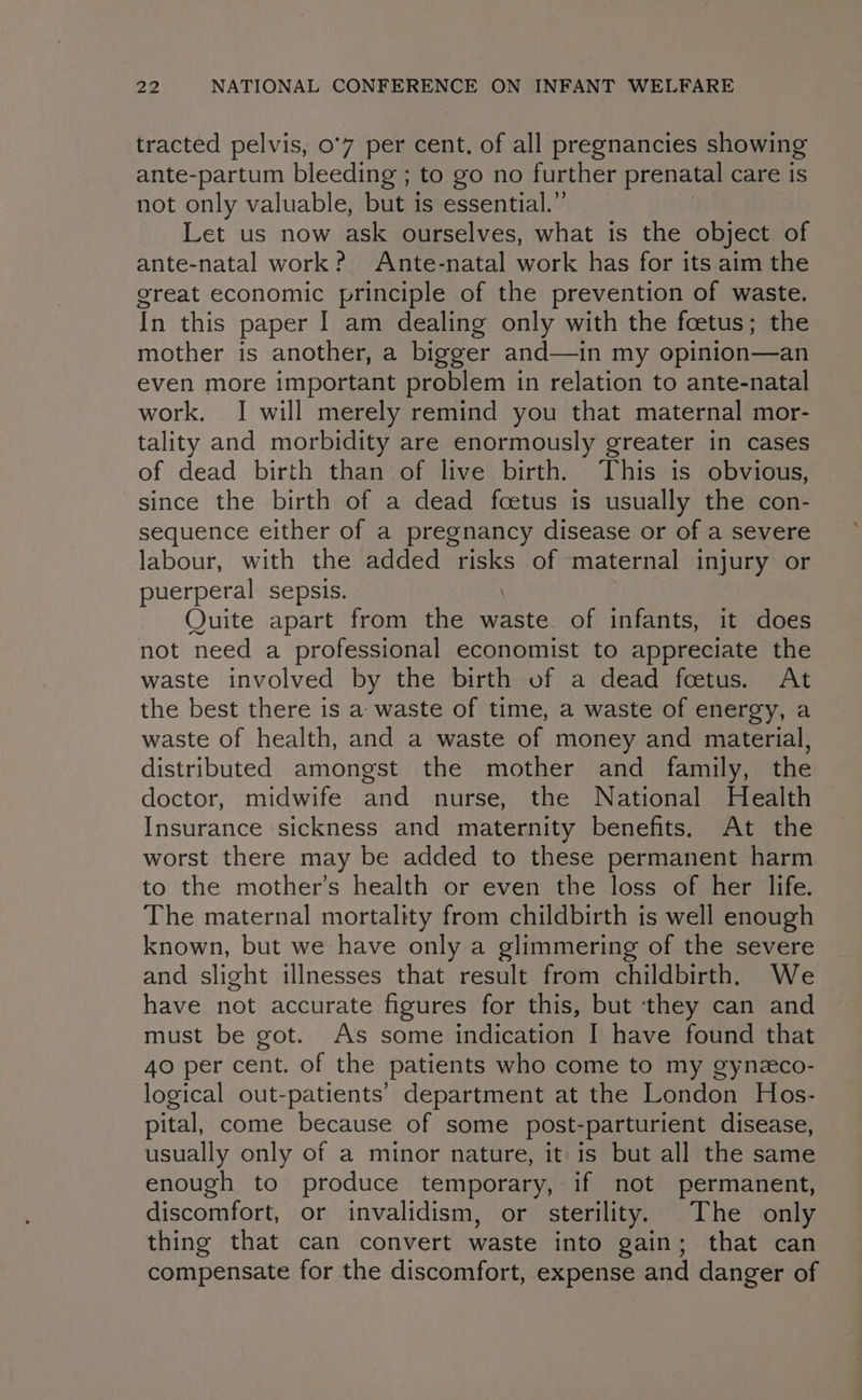 tracted pelvis, o'7 per cent, of all pregnancies showing ante-partum bleeding ; to go no further prenatal care 1S not only valuable, but is essential.” Let us now ask ourselves, what is the object of ante-natal work? Ante-natal work has for its aim the great economic principle of the prevention of waste. In this paper I am dealing only with the foetus; the mother is another, a bigger and—in my opinion—an even more important problem in relation to ante-natal work. I will merely remind you that maternal mor- tality and morbidity are enormously greater in cases of dead birth than of live birth. This is obvious, since the birth of a dead foetus is usually the con- sequence either of a pregnancy disease or of a severe labour, with the added risks of maternal injury or puerperal sepsis. Quite apart from the waste of infants, it does not need a professional economist to appreciate the waste involved by the birth of a dead foetus. At the best there is a waste of time, a waste of energy, a waste of health, and a waste of money and material, distributed amongst the mother and family, the doctor, midwife and nurse, the National Health Insurance sickness and maternity benefits. At the worst there may be added to these permanent harm to the mother’s health or even the loss of her life. The maternal mortality from childbirth is well enough known, but we have only a glimmering of the severe and slight illnesses that result from childbirth. We have not accurate figures for this, but ‘they can and must be got. As some indication I have found that 40 per cent. of the patients who come to my gynzco- logical out-patients’ department at the London Hos- pital, come because of some post-parturient disease, usually only of a minor nature, it is but all the same enough to produce temporary, if not permanent, discomfort, or invalidism, or sterility. The only thing that can convert waste into gain; that can compensate for the discomfort, expense and danger of