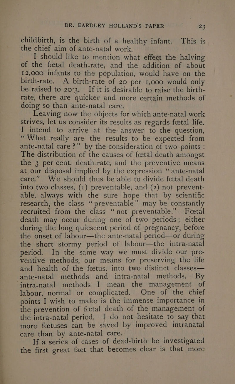 childbirth, is the birth of a healthy infant. This is the chief aim of ante-natal work. I should like to mention what effect the halving of the fcetal death-rate, and the addition of about 12,000 infants to the population, would have on the birth-rate. A birth-rate of 20 per 1,000 would only _be raised to 20°3. If it is desirable to raise the birth- rate, there are quicker and more certain methods of doing so than ante-natal care. Leaving now the objects for which ante-natal work strives, let us consider its results as regards fcetal life. I intend to arrive at the answer to the question, “What really are the results to be expected from ante-natal care?” by the consideration of two points : The distribution of the causes of foetal death amongst the 3 per cent. death-rate, and the preventive means at our disposal implied by the expression ‘ ante-natal care.” We should thus be able to divide foetal death into two classes, (1) preventable, and (2) not prevent- able, always with the sure hope that by scientific research, the class ‘‘ preventable” may be constantly recruited from the class ‘not preventable.” Fcetal death may occur during one of two periods; either during the long quiescent period of pregnancy, before the onset of labour—the ante-natal period—or during the short stormy period of labour—the intra-natal period. In the same way we must divide our pre- ventive methods, our means for preserving the life and health of the foetus, into two distinct classes— ante-natal methods and intra-natal methods. By ‘intra-natal methods I mean the management of labour, normal or complicated. One of the chief points I wish to make is the immense importance in the prevention of fcetal death of the management of the intra-natal period. I do not hesitate to say that more foetuses can be saved by improved intranatal care than by ante-natal care. If a series of cases of dead-birth be investigated the first great fact that becomes clear is that more