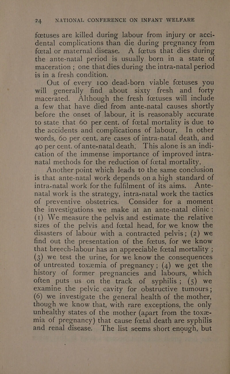 foetuses are killed during labour from injury or acci- dental complications than die during pregnancy from _ foetal or maternal disease. A foetus that dies during the ante-natal period is usually born in a state of maceration ; one that dies during the intra-natal period is in afresh condition, Out of every 100 dead-born viable foetuses you will generally find about sixty fresh and_ forty macerated. Although the fresh foetuses will include a few that have died from ante-natal causes shortly before the onset of labour, it is reasonably accurate . to state that 60 per cent. of foetal mortality is due to the accidents and complications of labour, In other words, 60 per cent. are cases of intra-natal death, and 40 per cent. of ante-natal death; This alone is an indi- cation of the immense importance of improved intra- natal methods for the reduction of foetal mortality, Another point which leads to the same conclusion is that ante-natal work depends ona high standard of intra-natal work for the fulfilment of its aims. Ante- natal work is the strategy, intra-natal work the tactics of preventive obstetrics. Consider for a moment the investigations we make at an ante-natal clinic: (1) We measure the pelvis and estimate the relative sizes of the pelvis and foetal head, for we know the disasters of labour with a contracted pelvis; (2) we find out the presentation of the foetus, for we know that breech-labour has an appreciable foetal mortality ; (3) we test the urine, for we know the consequences of untreated toxzemia of pregnancy; (4) we get the history of former pregnancies and labours, which often puts us on the track of syphilis; (5) we examine the pelvic cavity for obstructive tumours; (6) we investigate the general health of the mother, though we know that, with rare exceptions, the only unhealthy states of the mother (apart from the toxe- mia of pregnancy) that cause foetal death are syphilis and renal disease. The list seems short enough, but
