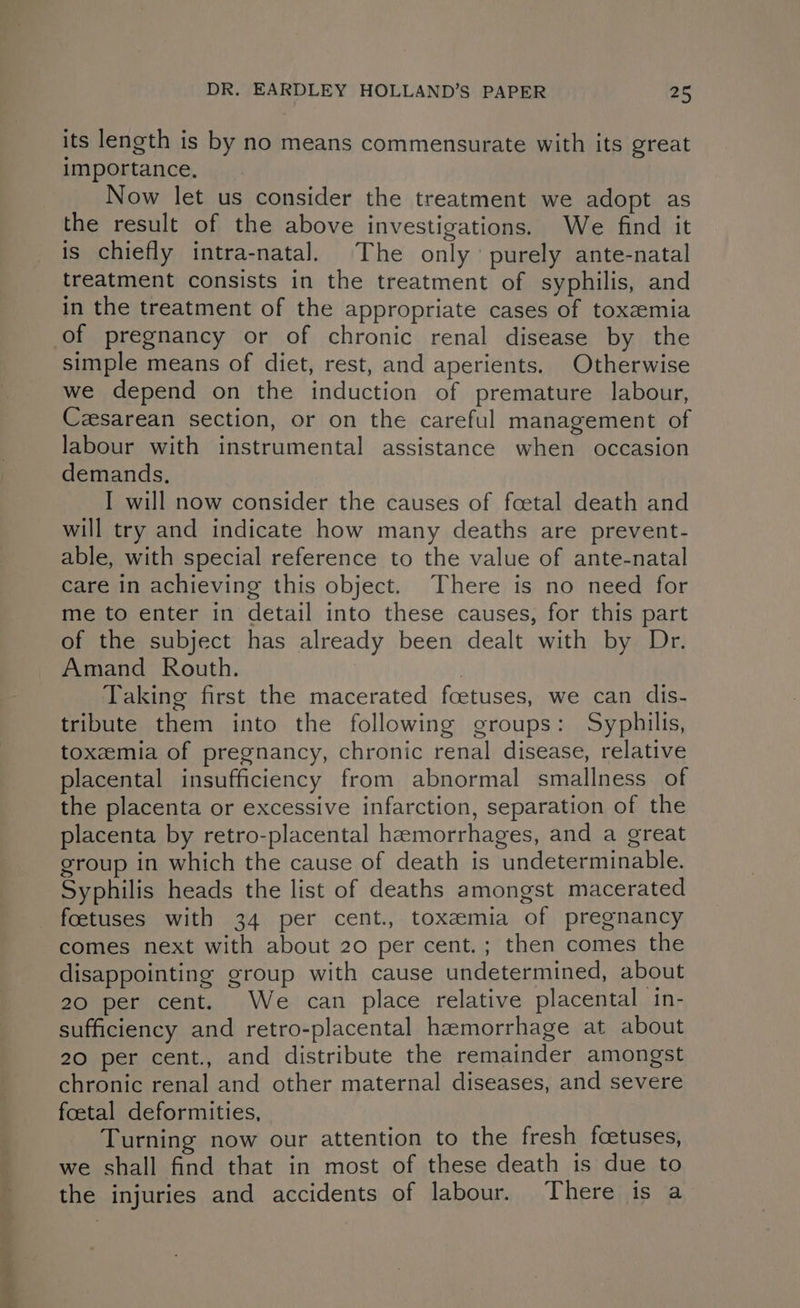 its length is by no means commensurate with its great importance, Now let us consider the treatment we adopt as the result of the above investigations. We find it is chiefly intra-natal. The only purely ante-natal treatment consists in the treatment of syphilis, and in the treatment of the appropriate cases of toxemia of pregnancy or of chronic renal disease by the simple means of diet, rest, and aperients. Otherwise we depend on the induction of premature labour, Czesarean section, or on the careful management of labour with instrumental assistance when occasion demands. I will now consider the causes of foetal death and will try and indicate how many deaths are prevent- able, with special reference to the value of ante-natal care in achieving this object. There is no need for me to enter in detail into these causes, for this part of the subject has already been dealt with by Dr. Amand Routh. 3 | Taking first the macerated fcetuses, we can dis- tribute them into the following groups: Syphilis, toxemia of pregnancy, chronic renal disease, relative placental insufficiency from abnormal smallness of the placenta or excessive infarction, separation of the placenta by retro-placental haemorrhages, and a great group in which the cause of death is undeterminable. Syphilis heads the list of deaths amongst macerated foetuses with 34 per cent., toxemia of pregnancy comes next with about 20 per cent.; then comes the disappointing group with cause undetermined, about 20 per cent. We can place relative placental in- sufficiency and retro-placental hemorrhage at about 20 per cent., and distribute the remainder amongst chronic renal and other maternal diseases, and severe foetal deformities, Turning now our attention to the fresh foetuses, we shall find that in most of these death is due to the injuries and accidents of labour. There is a