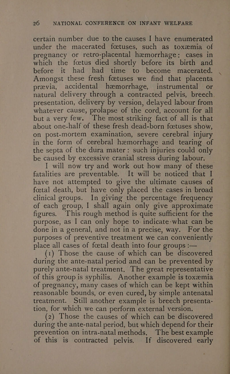 certain number due to the causes I have enumerated under the macerated foetuses, such as toxzmia of pregnancy or retro-placental hemorrhage: cases in which the foetus died shortly before its birth and before it had had time to become macerated. Amongst these fresh foetuses we find that placenta previa, accidental haemorrhage, instrumental or natural delivery through a contracted pelvis, breech presentation, delivery by version, delayed labour from whatever cause, prolapse of the cord, account for all but a very few. The most striking fact of all is that about one-half of these fresh dead-born foetuses show, on post-mortem examination, severe cerebral injury in the form of cerebral hemorrhage and tearing of the septa of the dura mater: such injuries could only be caused by excessive cranial stress during labour. I will now try and work out how many of these fatalities are preventable. It will be noticed that I have not attempted to give the ultimate causes of foetal death, but have only placed the cases in broad clinical groups. In giving the percentage frequency of each group, I shall again only give approximate figures. This rough method is quite sufficient for the purpose, as I can only hope to indicate-what can be done in a general, and not in a precise, way. For the purposes of preventive treatment we can conveniently place all cases of foetal death into four groups :— (1) Those the cause of which can be discovered during the ante-natal period and can be prevented by purely ante-natal treatment. The great representative of this group is syphilis. Another example is toxemia of pregnancy, many cases of which can be kept within reasonable bounds, or even cured, by simple antenatal treatment. Still another example is breech presenta- tion, for which we can perform external version. (2) Those the causes of which can be discovered during the ante-natal period, but which depend for their prevention on intra-natal methods. The best example of this is contracted pelvis. If discovered early