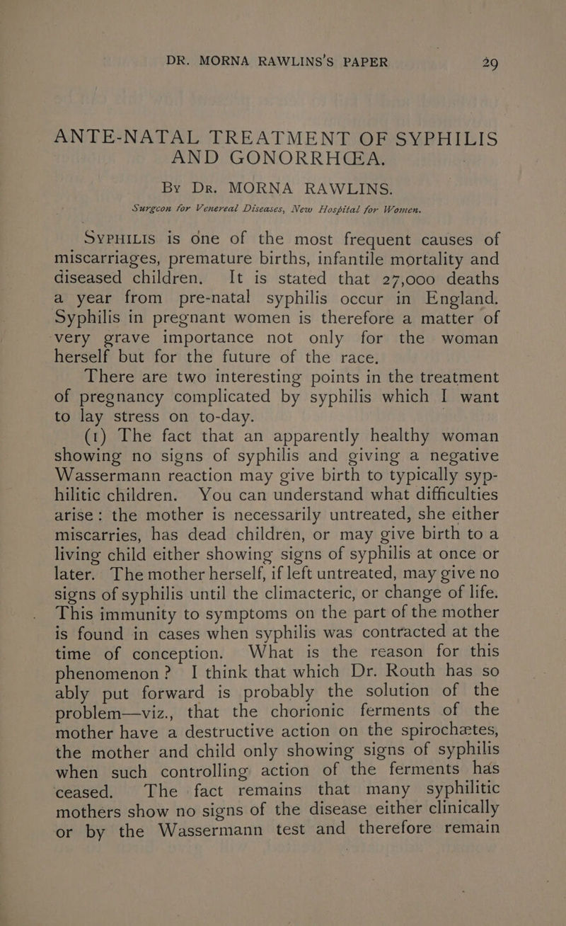 ANTE-NATAL TREATMENT OF SYPHILIS AND GONORRHCGA. By Dr. MORNA RAWLINS. Surgcon for Venereal Diseases, New Flospital for Women. SYPHILIS is One of the most frequent causes of miscarriages, premature births, infantile mortality and diseased children. It is stated that 27,000 deaths a year from pre-natal syphilis occur in England. Syphilis in pregnant women is therefore a matter of ‘very grave importance not only for the woman herself but for the future of the race, There are two interesting points in the treatment of pregnancy complicated by syphilis which I want to lay stress on to-day. : (1) The fact that an apparently healthy woman showing no signs of syphilis and giving a negative Wassermann reaction may give birth to typically syp- hilitic children. You can understand what difficulties arise: the mother is necessarily untreated, she either miscarries, has dead children, or may give birth toa living child either showing signs of syphilis at once or later. The mother herself, if left untreated, may give no signs of syphilis until the climacteric, or change of life. This immunity to symptoms on the part of the mother is found in cases when syphilis was contracted at the time of conception. What is the reason for this phenomenon? I think that which Dr. Routh has so ably put forward is probably the solution of the problem—viz., that the chorionic ferments of the mother have a destructive action on the spirochetes, the mother and child only showing signs of syphilis when such controlling action of the ferments has ceased. The fact remains that many syphilitic mothers show no signs of the disease either clinically or by the Wassermann test and therefore remain