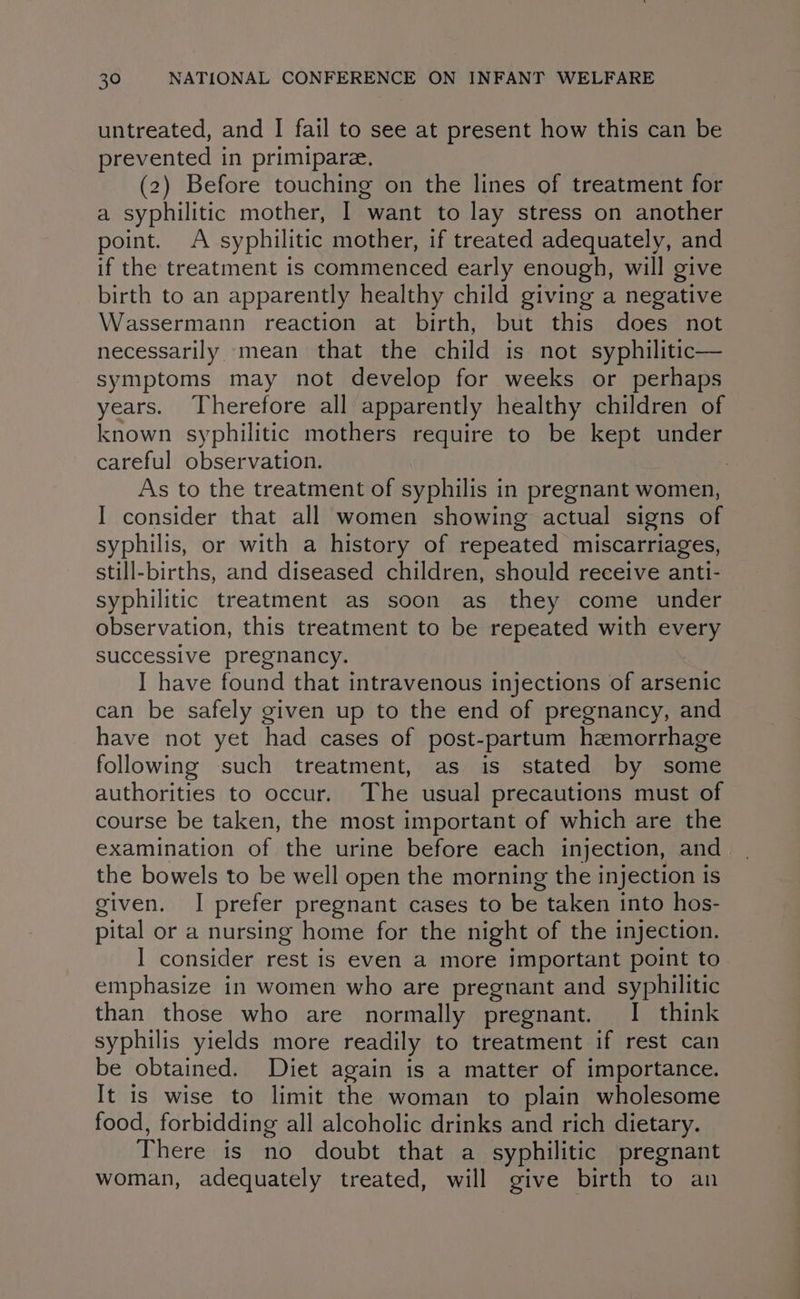 untreated, and I fail to see at present how this can be prevented in primipare. (2) Before touching on the lines of treatment for a syphilitic mother, I want to lay stress on another point. A syphilitic mother, if treated adequately, and if the treatment is commenced early enough, will give birth to an apparently healthy child giving a negative Wassermann reaction at birth, but this does not necessarily mean that the child is not syphilitic— symptoms may not develop for weeks or perhaps years. Therefore all apparently healthy children of known syphilitic mothers require to be kept under careful observation. : As to the treatment of syphilis in pregnant women, I consider that all women showing actual signs of syphilis, or with a history of repeated miscarriages, still-births, and diseased children, should receive anti- syphilitic treatment as soon as they come under observation, this treatment to be repeated with every successive pregnancy. I have found that intravenous injections of arsenic can be safely given up to the end of pregnancy, and have not yet had cases of post-partum hemorrhage following such treatment, as is stated by some authorities to occur. The usual precautions must of course be taken, the most important of which are the examination of the urine before each injection, and the bowels to be well open the morning the injection 1s given. I prefer pregnant cases to be taken into hos- pital or a nursing home for the night of the injection. I consider rest is even a more important point to emphasize in women who are pregnant and syphilitic than those who are normally pregnant. I think syphilis yields more readily to treatment if rest can be obtained. Diet again is a matter of importance. It is wise to limit the woman to plain wholesome food, forbidding all alcoholic drinks and rich dietary. There is no doubt that a syphilitic pregnant woman, adequately treated, will give birth to an