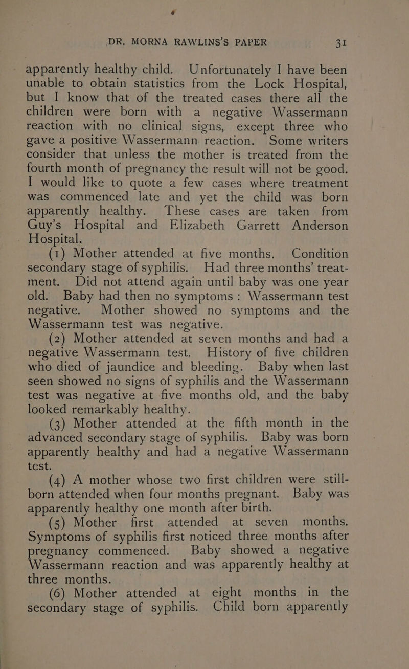 a DR. MORNA RAWLINS’S PAPER 31 apparently healthy child. Unfortunately I have been unable to obtain statistics from the Lock Hospital, but I know that of the treated cases there all the children were born with a negative Wassermann reaction with no clinical signs, except three who gave a positive Wassermann reaction. Some writers consider that unless the mother is treated from the fourth month of pregnancy the result will not be good. I would like to quote a few cases where treatment was commenced late and yet the child was born apparently healthy. These cases are taken from Guy’s Hospital and Elizabeth Garrett Anderson _ Hospital. (1) Mother attended at five months. Condition secondary stage of syphilis. Had three months’ treat- ment. Did not attend again until baby was one year old. Baby had then no symptoms: Wassermann test negative. Mother showed no symptoms and the Wassermann test was negative. (2) Mother attended at seven months and had a negative Wassermann test. History of five children who died of jaundice and bleeding. Baby when last seen showed no signs of syphilis and the Wassermann test was negative at five months old, and the baby looked remarkably healthy. (3) Mother attended at the fifth month in the advanced secondary stage of syphilis. Baby was born apparently healthy and had a negative Wassermann test. (4) A mother whose two first children were still- born attended when four months pregnant. Baby was apparently healthy one month after birth. (5) Mother first attended at seven months. Symptoms of syphilis first noticed three months after pregnancy commenced. Baby showed a_ negative Wassermann reaction and was apparently healthy at three months. (6) Mother attended at eight months in the secondary stage of syphilis. Child born apparently