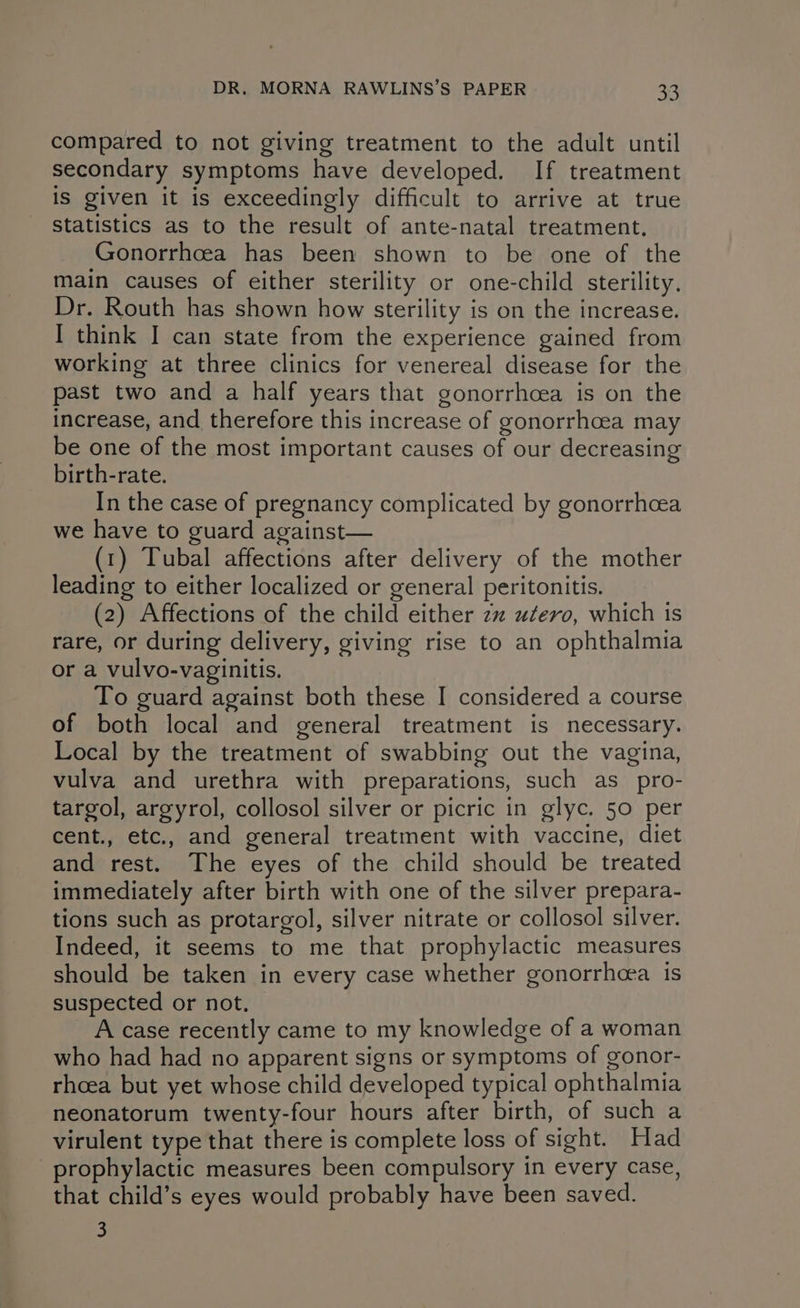 compared to not giving treatment to the adult until secondary symptoms have developed. If treatment is given it is exceedingly difficult to arrive at true Statistics as to the result of ante-natal treatment. Gonorrhcea has been shown to be one of the main causes of either sterility or one-child sterility. Dr. Routh has shown how sterility is on the increase. I think I can state from the experience gained from working at three clinics for venereal disease for the past two and a half years that gonorrhoea is on the increase, and therefore this increase of gonorrhoea may be one of the most important causes of our decreasing birth-rate. In the case of pregnancy complicated by gonorrhoea we have to guard against— (1) Tubal affections after delivery of the mother leading to either localized or general peritonitis. (2) Affections of the child either 2 utero, which is rare, or during delivery, giving rise to an ophthalmia or a vulvo-vaginitis. To guard against both these I considered a course of both local and general treatment is necessary. Local by the treatment of swabbing out the vagina, vulva and urethra with preparations, such as_pro- targol, argyrol, collosol silver or picric in glyc. 50 per cent., etc., and general treatment with vaccine, diet and rest. The eyes of the child should be treated immediately after birth with one of the silver prepara- tions such as protargol, silver nitrate or collosol silver. Indeed, it seems to me that prophylactic measures should be taken in every case whether gonorrhcea is suspected or not, — A case recently came to my knowledge of a woman who had had no apparent signs or symptoms of gonor- rhoea but yet whose child developed typical ophthalmia neonatorum twenty-four hours after birth, of such a virulent type that there is complete loss of sight. Had prophylactic measures been compulsory in every case, that child’s eyes would probably have been saved. 3