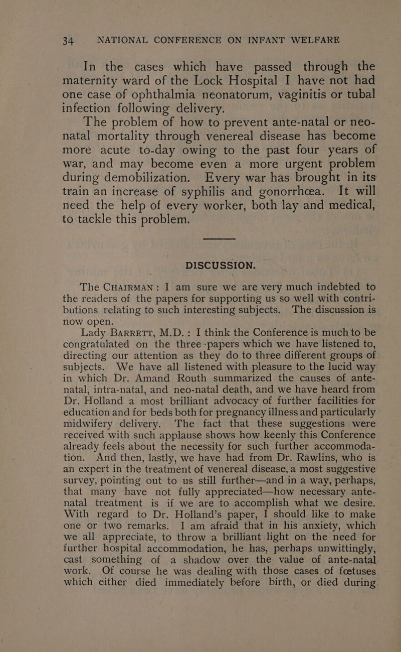 In the cases which have passed through the maternity ward of the Lock Hospital I have not had one case of ophthalmia neonatorum, vaginitis or tubal infection following delivery. The problem of how to prevent ante-natal or neo- natal mortality through venereal disease has become more acute to-day owing to the past four years of war, and may become even a more urgent problem during demobilization. Every war has brought in its train an increase of syphilis and gonorrhcea. It will need the help of every worker, both lay and medical, to tackle this problem. DISCUSSION. The CHAIRMAN: I am sure we are very much indebted to the readers of the papers for supporting us so well with contri- butions relating to such interesting subjects. The discussion is now open. Lady Barrett, M.D.: I think the Conference is much to be congratulated on the three :papers which we have listened to, directing our attention as they do to three different groups of subjects. We have all listened with pleasure to the lucid way in which Dr. Amand Routh summarized the causes of ante- natal, intra-natal, and neo-natal death, and we have heard from Dr. Holland a most brilliant advocacy of further facilities for education and for beds both for pregnancy illness and particularly midwifery delivery. The fact that these suggestions were received with such applause shows how keenly this Conference already feels about the necessity for such further accommoda- tion. And then, lastly, we have had from Dr. Rawlins, who is an expert in the treatment of venereal disease, a most suggestive survey, pointing out to us still further—and in a way, perhaps, that many have not fully appreciated—how necessary ante- natal treatment is if we are to accomplish what we desire. With regard to Dr. Holland’s paper, I should like to make one or two remarks. I am afraid that in his anxiety, which we all appreciate, to throw a brilliant light on the need for further hospital accommodation, he has, perhaps unwittingly, cast something of a shadow over the value of ante-natal work. Of course he was dealing with those cases of foetuses - which either died immediately before birth, or died during.