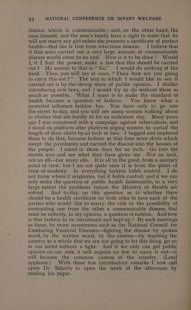 disease which is communicable ; and, on the other hand, the man himself, and the man’s family have a right to insist that he will not marry any girl unless she presents a certificate of perfect health—that she is free from infectious disease. I believe that if that were carried out a very large amount of communicable disease would come to an end. Howis it to be done? Would I, if I had the power, make a law that this should be carried out ? My answer to that is “No.” I would do nothing of the kind. Then, you will say at once, ‘Then how are you going — to carry this out?”? The way in which I would like to see it carried out is by the strong wave of public opinion. I dislike introducing new laws, and I would try to do without them as much as possible. What I want is to make the standard of health become a question of fashion. You know what a powerful influence fashion has. You have only to go into the street to-day, and you will see many women walking about in clothes that are hardly fit for an inclement day. Many years ago I was concerned with a campaign against tuberculosis, and I stood on platform after platform urging women to curtail the length of their skirts byan inch or two. I begged and implored them to do that, because fashion at that time wore skirts which swept the pavements and carried the disease into the houses of the people. I asked in those days for an inch. Go into the streets now and see what they have given me. Not an inch, not an ell—but many ells. Itis all to the good, from a sanitary point of view, but Iam not quite sure it is from the point of view of modesty. In everything fashion holds control. I do not know where it originates, but it holds control, and if we can only make the question of public health fashionable, to a very large extent the problems before the Ministry of Health are solved. And to-day, on this question as to whether there should be a health certificate on both sides to save each of the parties who would like to marry, the risk or the possibility of contracting one from the other a communicable disease, that must be entirely, in my opinion, a question of fashion. And how is that fashion to be introduced and kept up ? By such meetings as these, by more movements such as the National Council for Combating Venereal Diseases—fighting the disease by spoken word, by the written word, by the cinema—by teaching the country as a whole that we are not going to let this thing go on in our midst without a fight. And if we only can get public opinion on our side, it will require no law to carry it out—it will become the common custom of the country. (Loud applause.) With these few introductory remarks I now call upon Dr. Saleeby to open the work of the afternoon by reading his paper.