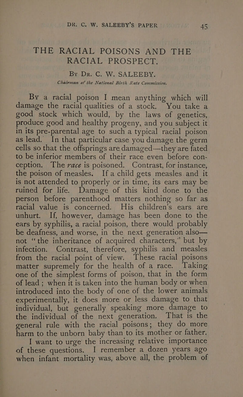THE RACIAL POISONS AND THE RACIAL PROSPECT. By, Dr. CG. W. SALEEBY. Chairman of the National Birth Rate Commission. By a racial poison I mean anything which will damage the racial qualities of a stock. You take a good stock which would, by the laws of genetics, produce good and healthy progeny, and you subject it in its pre-parental age to such a typical racial poison as lead. In that particular case you damage the germ cells so that the offsprings are dlamaged—they are fated to be inferior members of their race even before con- ception. The vace is poisoned. Contrast, for instance, the poison of measles. Ifa child gets measles and it is not attended to properly or in time, its ears may be ruined for life. Damage of this kind done to the person before parenthood matters nothing so far as racial value is concerned. His children’s ears are unhurt. If, however, damage has been done to the ears by syphilis, a racial poison, there would probably be deafness, and worse, in the next generation also— not “the inheritance of acquired characters,” but by infection. Contrast, therefore, syphilis and measles from the racial point of view. These racial poisons matter supremely for the health of a race. Taking one of the simplest forms of poison, that in the form of lead ; when it is taken into the human body or when introduced into the body of one of the lower animals experimentally, it does more or less damage to that individual, but generally speaking more damage to the individual of the next generation. That is the general rule with the racial poisons; they do more harm to the unborn baby than to its mother or father. I want to urge the increasing relative importance of these questions. I remember a dozen years ago when infant mortality was, above all, the problem of