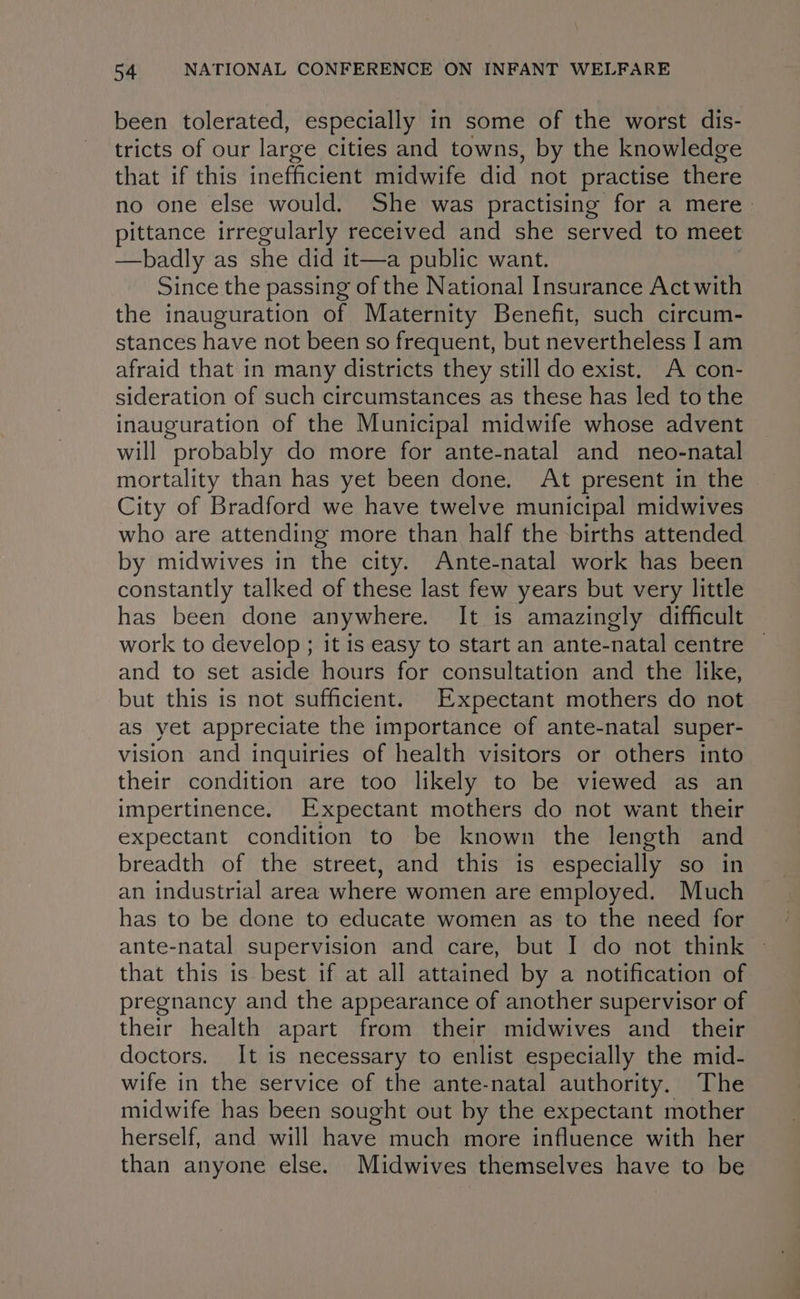 been tolerated, especially in some of the worst dis- tricts of our large cities and towns, by the knowledge that if this inefficient midwife did not practise there no one else would. She was practising for a mere. pittance irregularly received and she served to meet —badly as she did it—a public want. Since the passing of the National Insurance Act with the inauguration of Maternity Benefit, such circum- stances have not been so frequent, but nevertheless I am afraid that in many districts they still do exist. A con- sideration of such circumstances as these has led to the inauguration of the Municipal midwife whose advent will probably do more for ante-natal and neo-natal mortality than has yet been done. At present in the City of Bradford we have twelve municipal midwives who are attending more than half the births attended by midwives in the city. Ante-natal work has been constantly talked of these last few years but very little has been done anywhere. It is amazingly difficult work to develop ; it is easy to start an ante-natal centre and to set aside hours for consultation and the like, but this is not sufficient. Expectant mothers do not as yet appreciate the importance of ante-natal super- vision and inquiries of health visitors or others into their condition are too likely to be viewed as an impertinence. Expectant mothers do not want their expectant condition to be known the length and breadth of the street, and this is especially so in an industrial area where women are employed. Much has to be done to educate women as to the need for ante-natal supervision and care, but I do not think that this is best if at all attained by a notification of pregnancy and the appearance of another supervisor of their health apart from their midwives and _ their doctors. It is necessary to enlist especially the mid- wife in the service of the ante-natal authority. The midwife has been sought out by the expectant mother herself, and will have much more influence with her than anyone else. Midwives themselves have to be