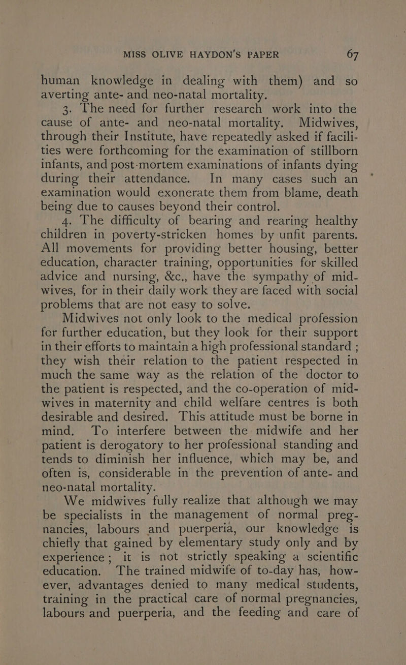 human knowledge in dealing with them) and so averting ante- and neo-natal mortality. 3. The need for further research work into the cause of ante- and neo-natal mortality. Midwives, through their Institute, have repeatedly asked if facili- ties were forthcoming for the examination of stillborn infants, and post-mortem examinations of infants dying during their attendance. In many cases such an examination would exonerate them from blame, death being due to causes beyond their control. 4. The difficulty of bearing and rearing healthy children in poverty-stricken homes by unfit parents. All movements for providing better housing, better education, character training, opportunities for skilled advice and nursing, &c., have the sympathy of mid- wives, for in their daily work they are faced with social problems that are not easy to solve. Midwives not only look to the medical profession fer further education, but they look for their support in their efforts to maintain a high professional standard ; they wish their relation to the patient respected in much the same way as the relation of the doctor to the patient is respected, and the co-operation of mid- wives in maternity and child welfare centres is both desirable and desired. This attitude must be borne in mind, To interfere between the midwife and her patient is derogatory to her professional standing and tends to diminish her influence, which may be, and often is, considerable in the prevention of ante- and neo-natal mortality. We midwives fully realize that although we may be specialists in the management of normal preg- nancies, labours and puerperia, our knowledge is chiefly that gained by elementary study only and by experience; it is not strictly speaking a scientific education. The trained midwife of to-day has, how- ever, advantages denied to many medical students, training in the practical care of normal pregnancies, labours and puerperia, and the feeding and care of