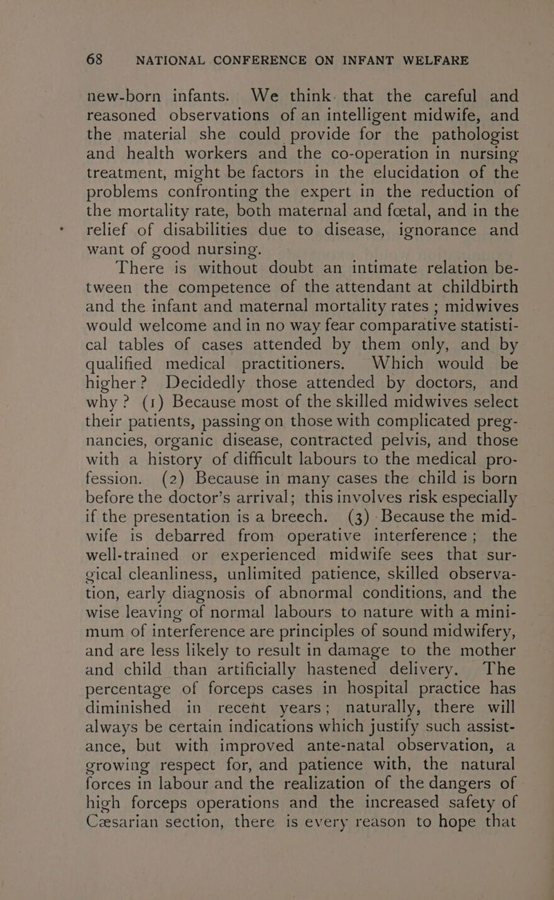 new-born infants. We think. that the careful and reasoned observations of an intelligent midwife, and the material she could provide for the pathologist and health workers and the co-operation in nursing treatment, might be factors in the elucidation of the problems confronting the expert in the reduction of the mortality rate, both maternal and foetal, and in the relief of disabilities due to disease, ignorance and want of good nursing. There is without doubt an intimate relation be- tween the competence of the attendant at childbirth and the infant and maternal mortality rates ; midwives would welcome and in no way fear comparative statisti- cal tables of cases attended by them only, and by qualified medical practitioners. Which would be higher? Decidedly those attended by doctors, and why ? (1) Because most of the skilled midwives select their patients, passing on those with complicated preg- nancies, organic disease, contracted pelvis, and those with a history of difficult labours to the medical pro- fession. (2) Because in many cases the child is born before the doctor’s arrival; this involves risk especially if the presentation is a breech. (3) -Because the mid- wife is debarred from operative interference; the well-trained or experienced midwife sees that sur- gical cleanliness, unlimited patience, skilled observa- tion, early diagnosis of abnormal conditions, and the wise leaving of normal labours to nature with a mini- mum of interference are principles of sound midwifery, and are less likely to result in damage to the mother and child than artificially hastened delivery. The percentage of forceps cases in hospital practice has diminished in recent years; naturally, there will always be certain indications which justify such assist- ance, but with improved ante-natal observation, a growing respect for, and patience with, the natural forces in labour and the realization of the dangers of high forceps operations and the increased safety of Ceesarian section, there is every reason to hope that