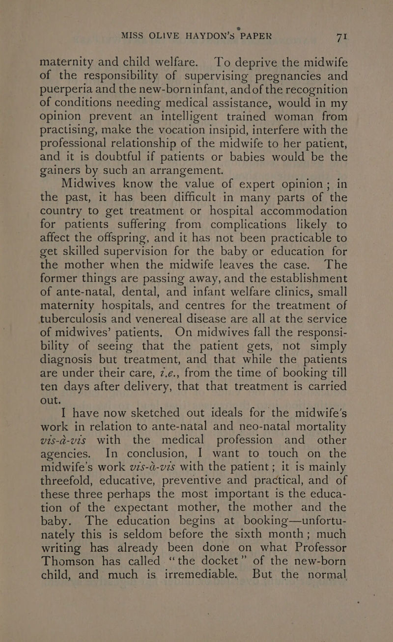 Ss MISS OLIVE HAYDON’s PAPER 71 maternity and child welfare. To deprive the midwife of the responsibility of supervising pregnancies and puerperia and the new-borninfant, andof the recognition of conditions needing medical assistance, would in my opinion prevent an intelligent trained woman from practising, make the vocation insipid, interfere with the professional relationship of the midwife to her patient, and it is doubtful if patients or babies would be the gainers by such an arrangement. Midwives know the value of expert opinion; in the past, it has been difficult in many parts of the country to get treatment or hospital accommodation for patients suffering from complications likely to affect the offspring, and it has not been practicable to get skilled supervision for the baby or education for the mother when the midwife leaves the case. The former things are passing away, and the establishment of ante-natal, dental, and infant welfare clinics, small maternity hospitals, and centres for the treatment of tuberculosis and venereal disease are all at the service of midwives’ patients. On midwives fall the responsi- bility of seeing that the patient gets, not simply diagnosis but treatment, and that while the patients are under their care, z.¢., from the time of booking till ten days after delivery, that that treatment is carried out. I have now sketched out ideals for the midwife’s work in relation to ante-natal and neo-natal mortality vis-a-vis with the medical profession and_ other agencies. In conclusion, | want to touch on the midwife’s work vzs-a-vzs with the patient; it is mainly threefold, educative, preventive and practical, and of these three perhaps the most important is the educa- tion of the expectant mother, the mother and the baby. The education begins at booking—unfortu- nately this is seldom before the sixth month; much writing has already been done on what Professor Thomson has called. “the docket” of the new-born child, and much is irremediable. But the normal