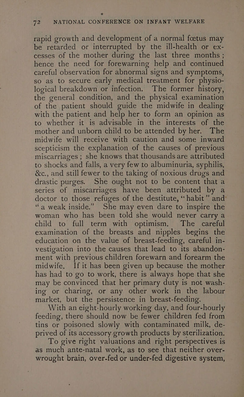 rapid growth and development of a normal foetus may be retarded or interrupted by the ill-health or ex- cesses of the mother during the last three months ; hence the need for forewarning help and continued careful observation for abnormal signs and symptoms, so as to secure early medical treatment for physio- logical breakdown or infection. The former history, the general condition, and the physical examination of the patient should guide the midwife in dealing with the patient and help her to form an opinion as to whether it is advisable in the interests of the mother and unborn child to be attended by her. The midwife will receive with caution and some inward scepticism the explanation of the causes of previous miscarriages ; she knows that thousands are attributed to shocks and falls, a very few to albuminuria, syphilis, &c., and still fewer to the taking of noxious drugs and drastic purges. She ought not to be content that a series of miscarriages have been attributed by a doctor to those refuges of the destitute, ‘‘ habit ” and’ “a weak inside.” She may even dare to inspire the woman who has been told she would never carry a child to full term with optimism. The careful examination of the breasts and nipples begins the education on the value of breast-feeding, careful in- vestigation into the causes that lead to its abandon- ment with previous children forewarn and forearm the midwife, If it has been given up because the mother has had to go to work, there is always hope that she may be convinced that her primary duty is not wash- ing or charing, or any other work in the labour market, but the persistence in breast-feeding. With an eight-hourly working day, and four-hourly feeding, there should now be fewer children fed from tins or poisoned slowly with contaminated milk, de- prived of its accessory growth products by sterilization. To give right valuations and right perspectives is as much ante-natal work, as to see that neither over- wrought brain, over-fed or under-fed digestive system,