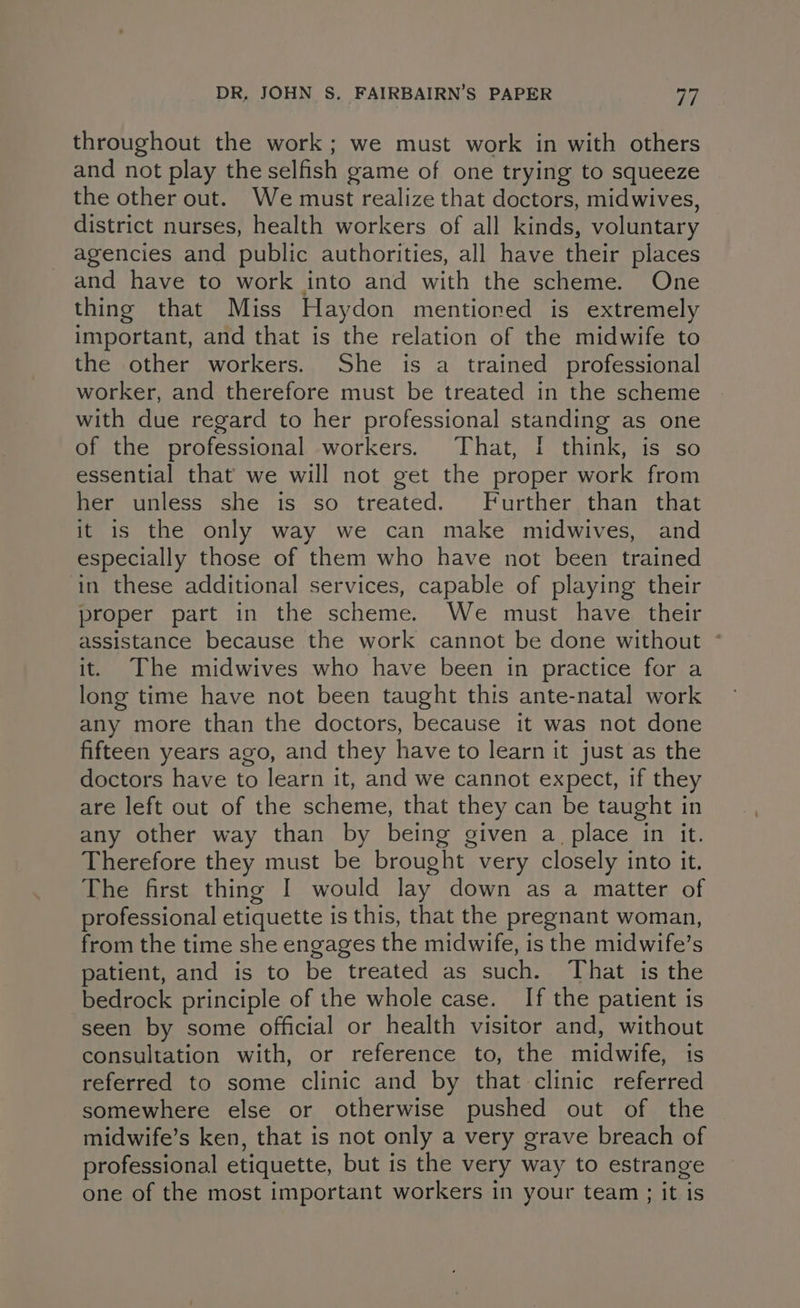 throughout the work; we must work in with others and not play the selfish game of one trying to squeeze the other out. We must realize that doctors, midwives, district nurses, health workers of all kinds, voluntary agencies and public authorities, all have their places and have to work into and with the scheme. One thing that Miss Haydon mentioned is extremely important, and that is the relation of the midwife to the other workers. She is a trained professional worker, and therefore must be treated in the scheme with due regard to her professional standing as one of the professional workers. That, [ think, is so essential that we will not get the proper work from her unless she is so treated. Further than that it is the only way we can make midwives, and especially those of them who have not been trained in these additional services, capable of playing their proper part in the scheme. We must have their assistance because the work cannot be done without ~ it. The midwives who have been in practice for a long time have not been taught this ante-natal work any more than the doctors, because it was not done fifteen years ago, and they have to learn it just as the doctors have to learn it, and we cannot expect, if they are left out of the scheme, that they can be taught in any other way than by being given a_ place in it. Therefore they must be brought very closely into it. The first thing I would lay down as a matter of professional etiquette is this, that the pregnant woman, from the time she engages the midwife, is the midwife’s patient, and is to be treated as such. That is the bedrock principle of the whole case. If the patient is seen by some official or health visitor and, without consultation with, or reference to, the midwife, is referred to some clinic and by that clinic referred somewhere else or otherwise pushed out of the midwife’s ken, that is not only a very grave breach of professional etiquette, but is the very way to estrange one of the most important workers in your team ; it is