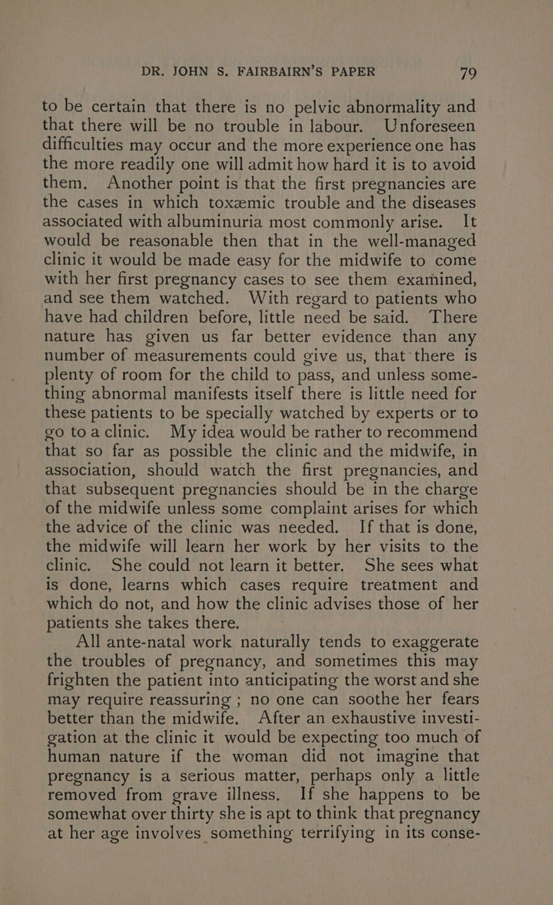 to be certain that there is no pelvic abnormality and that there will be no trouble in labour. Unforeseen difficulties may occur and the more experience one has the more readily one will admit how hard it is to avoid them. Another point is that the first pregnancies are the cases in which toxzmic trouble and the diseases associated with albuminuria most commonly arise. It would be reasonable then that in the well-managed clinic it would be made easy for the midwife to come » with her first pregnancy cases to see them examined, and see them watched. With regard to patients who have had children before, little need be said. There nature has given us far better evidence than any number of measurements could give us, that there is plenty of room for the child to pass, and unless some- thing abnormal manifests itself there is little need for these patients to be specially watched by experts or to go toaclinic. My idea would be rather to recommend that so far as possible the clinic and the midwife, in association, should watch the first pregnancies, and that subsequent pregnancies should be in the charge of the midwife unless some complaint arises for which the advice of the clinic was needed. If that is done, the midwife will learn her work by her visits to the clinic. She could not learn it better. She sees what is done, learns which cases require treatment and which do not, and how the clinic advises those of her patients she takes there. All ante-natal work naturally tends to exaggerate the troubles of pregnancy, and sometimes this may frighten the patient into anticipating the worst and she may require reassuring ; no one can soothe her fears better than the midwife. After an exhaustive investt- gation at the clinic it would be expecting too much of human nature if the woman did not imagine that pregnancy is a serious matter, perhaps only a little removed from grave illness. If she happens to be somewhat over thirty she is apt to think that pregnancy at her age involves something terrifying in its conse-