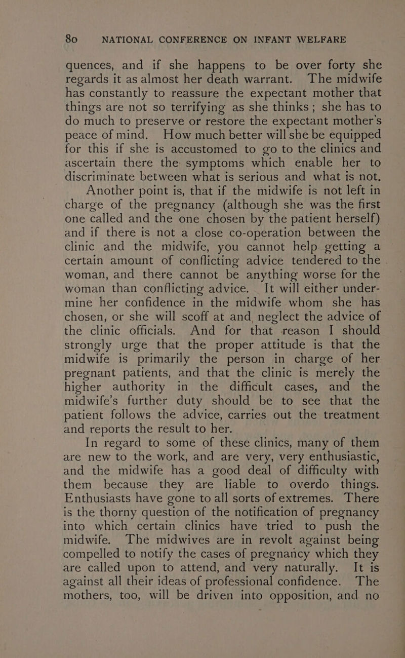 quences, and if she happens to be over forty she regards it as almost her death warrant. The midwife has constantly to reassure the expectant mother that things are not so terrifying as she thinks; she has to do much to preserve or restore the expectant mother's peace of mind. How much better will she be equipped for this if she is accustomed to go to the clinics and ascertain there the symptoms which enable her to discriminate between what is serious and what is not. Another point is, that if the midwife is not left in charge of the pregnancy (although she was the first one called and the one chosen by the patient herself) — and if there is not a close co-operation between the clinic and the midwife, you cannot help getting a certain amount of conflicting advice tendered to the . woman, and there cannot be anything worse for the woman than conflicting advice. _ It will either under- mine her confidence in the midwife whom she has chosen, or she will scoff at and, neglect the advice of the clinic officials. And for that reason I should strongly urge that the proper attitude is that the midwife is primarily the person in charge of her pregnant patients, and that the clinic is merely the higher authority in the difficult cases, and the midwife’s further duty should be to see that the patient follows the advice, carries out the treatment and reports the result to her. In regard to some of these clinics, many of them are new to the work, and are very, very enthusiastic, and the midwife has a good deal of difficulty with them because they are liable to overdo things. Enthusiasts have gone to all sorts of extremes. There is the thorny question of the notification of pregnancy into which certain clinics have tried to push the midwife. The midwives are in revolt against being compelled to notify the cases of pregnancy which they are called upon to attend, and very naturally. It is against all their ideas of professional confidence. The mothers, too, will be driven into opposition, and no