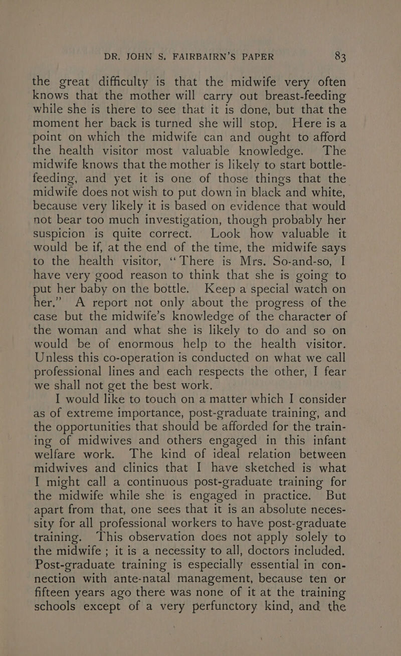 the great difficulty is that the midwife very often knows that the mother will carry out breast-feeding while she is there to see that it is done, but that the moment her back is turned she will stop. Here is a point on which the midwife can and ought to afford the health visitor most valuable knowledge. The midwife knows that the mother is likely to start bottle- feeding, and yet it is one of those things that the midwife does not wish to put down in black and white, because very likely it is based on evidence that would not bear too much investigation, though probably her suspicion is quite correct. Look how valuable it would be if, at the end of the time, the midwife says to the health visitor, ‘‘ There is Mrs. So-and-so, I have very good reason to think that she is going to put her baby on the bottle. Keep a special watch on her.” A report not only about the progress of the case but the midwife’s knowledge of the character of the woman and what she 1s likely to do and so on would be of enormous help to the health visitor. Unless this co-operation is conducted on what we call professional lines and each respects the other, I fear we shall not get the best work. I would like to touch on a matter which I consider as of extreme importance, post-graduate training, and the opportunities that should be afforded for the train- ing of midwives and others engaged in this infant welfare work. The kind of ideal relation between midwives and clinics that I have sketched is what I might call a continuous post-graduate training for the midwife while she is engaged in practice. But apart from that, one sees that it is an absolute neces- sity for all professional workers to have post-graduate training. This observation does not apply solely to the midwife ; it is a necessity to all, doctors included. Post-graduate training is especially essential in con- nection with ante-natal management, because ten or fifteen years ago there was none of it at the training schools except of a very perfunctory kind, and the
