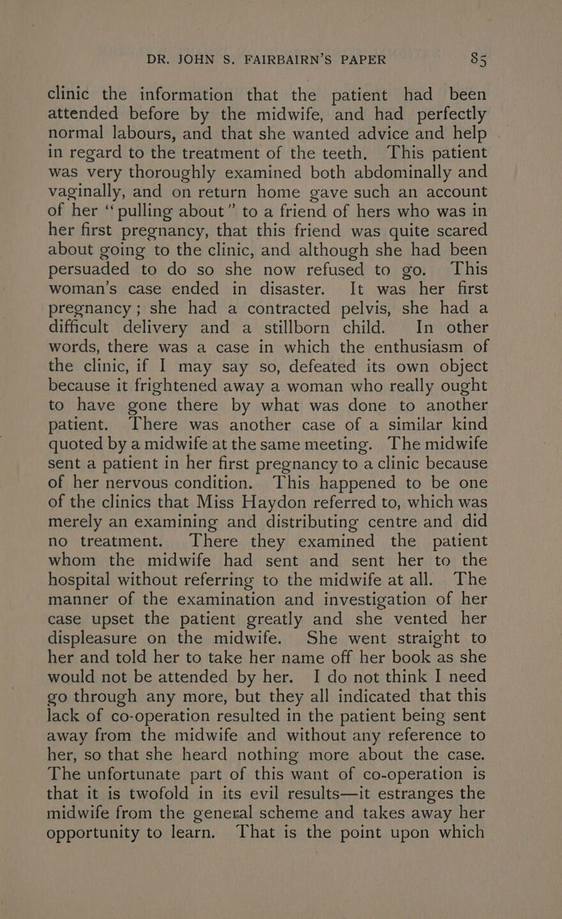 clinic the information that the patient had been attended before by the midwife, and had perfectly normal labours, and that she wanted advice and help in regard to the treatment of the teeth. This patient was very thoroughly examined both abdominally and vaginally, and on return home gave such an account of her “pulling about” to a friend of hers who was in her first pregnancy, that this friend was quite scared about going to the clinic, and although she had been persuaded to do so she now refused to go. This woman's case ended in disaster. It was her first pregnancy; she had a contracted pelvis, she had a difficult delivery and a stillborn child. In other words, there was a case in which the enthusiasm of the clinic, if I may say so, defeated its own object because it frightened away a woman who really ought to have gone there by what was done to another patient. There was another case of a similar kind quoted by a midwife at the same meeting. The midwife sent a patient in her first pregnancy to a clinic because of her nervous condition. This happened to be one of the clinics that Miss Haydon referred to, which was merely an examining and distributing centre and did no treatment. There they examined the patient whom the midwife had sent and sent her to the hospital without referring to the midwife at all. The manner of the examination and investigation of her case upset the patient greatly and she vented her displeasure on the midwife. She went straight to her and told her to take her name off her book as she would not be attended by her. I do not think I need go through any more, but they all indicated that this lack of co-operation resulted in the patient being sent away from the midwife and without any reference to her, so that she heard nothing more about the case. The unfortunate part of this want of co-operation is that it is twofold in its evil results—it estranges the midwife from the general scheme and takes away her opportunity to learn. That is the point upon which