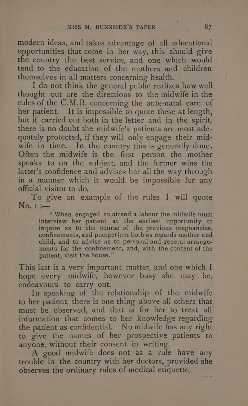 modern ideas, and takes advantage of all educational opportunities that come in her way, this should give the country the best service, and one which would tend to the education of the mothers and children themselves in all matters concerning health. I do not think the general public realizes how well thought out are the directions to the midwife in the rules of the C.M.B. concerning the ante-natal care of her patient. It is impossible to quote these at length, but if carried out both in the letter and in the spirit, there is no doubt the midwife’s patients are most ade- quately protected, if they will only engage their mid- wife in time. In the country this is generally done. Often the midwife is the first person the mother speaks to on the subject, and the former wins the latter’s confidence and advises her all the way through in a manner which it would be impossible for any official visitor to do. To give an example of the rules I will quote No. 1 :— “When engaged to attend a labour the midwife must interview her patient at the earliest opportunity to inquire as to the course of the previous pregnancies, confinements, and puerperium both as regards mother and child, and to advise as to personal and general arrange- ments for the confinement, and, with the consent of the patient, visit the house.”’ This last is a very important matter, and one which I hope every midwife, however busy she may be, endeavours to carry out. In speaking of the relationship of the midwife to her patient, there is one thing above all others that must be observed, and that is for her to treat all information that comes to her knowledge regarding the patient as confidential. No midwife has any right to give the names of her prospective patients to anyone, without their consent in writing. A good midwife does not as a rule have any trouble in the country with her doctors, provided she observes the ordinary rules of medical etiquette.