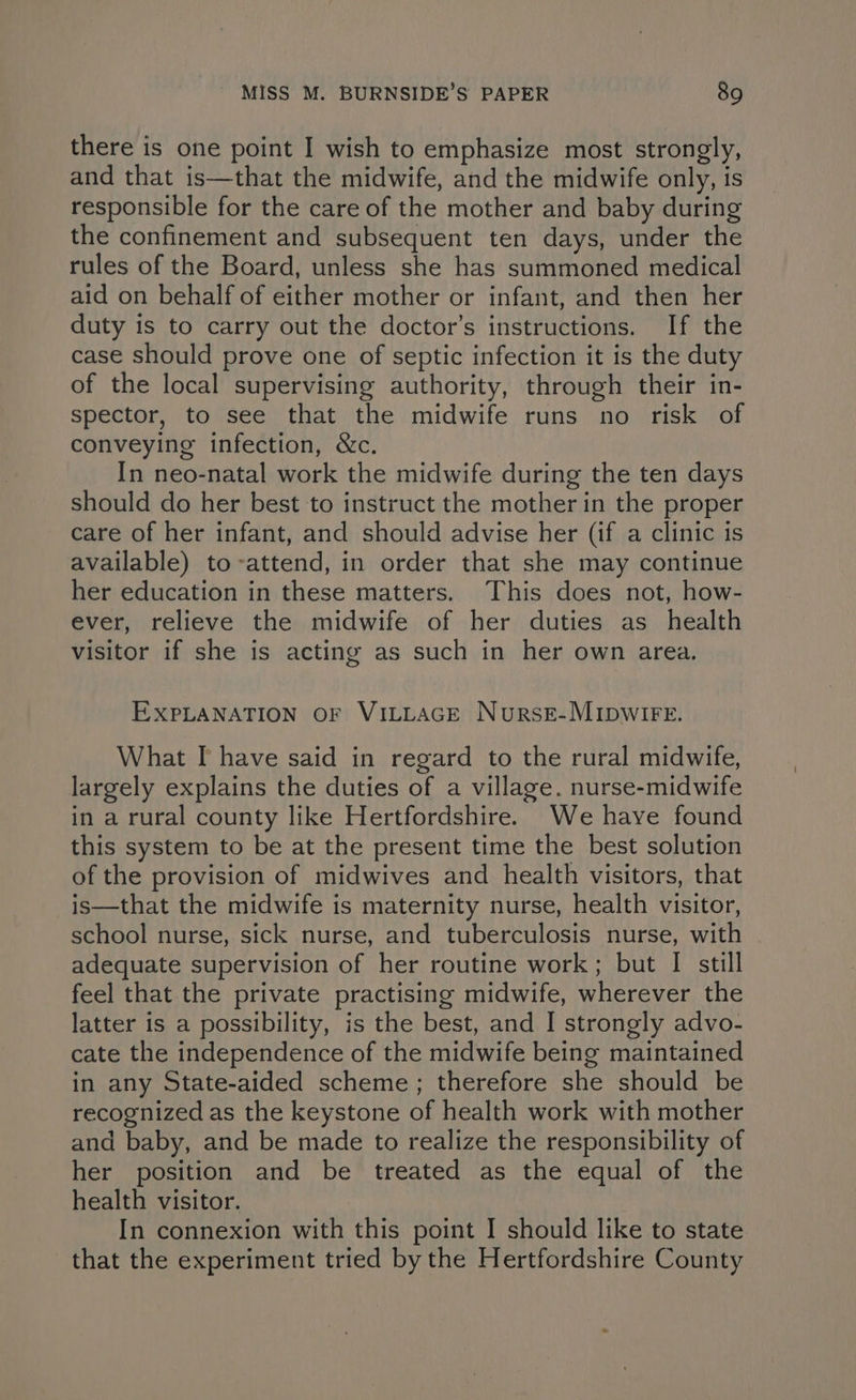 there is one point I wish to emphasize most strongly, and that is—that the midwife, and the midwife only, is responsible for the care of the mother and baby during the confinement and subsequent ten days, under the rules of the Board, unless she has summoned medical aid on behalf of either mother or infant, and then her duty is to carry out the doctor’s instructions. If the case should prove one of septic infection it is the duty of the local supervising authority, through their in- spector, to see that the midwife runs no risk of conveying infection, &c. In neo-natal work the midwife during the ten days should do her best to instruct the mother in the proper care of her infant, and should advise her (if a clinic is available) to-attend, in order that she may continue her education in these matters. This does not, how- ever, relieve the midwife of her duties as health visitor if she is acting as such in her own area. EXPLANATION OF VILLAGE NursE-MIDWIFE. What I have said in regard to the rural midwife, largely explains the duties of a village. nurse-midwife in a rural county like Hertfordshire. We haye found this system to be at the present time the best solution of the provision of midwives and health visitors, that is—that the midwife is maternity nurse, health visitor, school nurse, sick nurse, and tuberculosis nurse, with adequate supervision of her routine work; but I still feel that the private practising midwife, wherever the latter is a possibility, is the best, and I strongly advo- cate the independence of the midwife being maintained in any State-aided scheme; therefore she should be recognized as the keystone of health work with mother and baby, and be made to realize the responsibility of her position and be treated as the equal of the health visitor. In connexion with this point I should like to state that the experiment tried by the Hertfordshire County