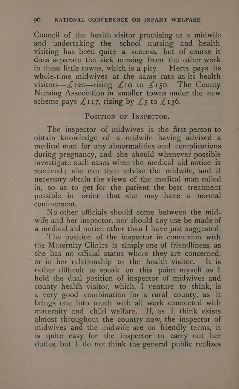 Council of the health visitor practising as a midwife and undertaking the school nursing and _ health visiting has been quite a success, but of course it does separate the sick nursing from the other work in these little towns, which is a pity. Herts pays its | whole-time midwives at the same rate as its health visitors—4120—rising A410 to £150. The County Nursing Association in smaller towns under the new scheme pays 4117, rising by £5 to 4136. PosITION OF INSPECTOR. The inspector of midwives is the first person to obtain knowledge of a midwife having advised a medical man for any abnormalities and complications during pregnancy, and she should whenever possible investigate such cases when the medical aid notice is received; she can then advise the midwife, and if necessary obtain the views of the medical man called in, so as to get for the patient the best treatment possible in order that she may have a normal confinement. No other officials should come between the mid- wife and her inspector, nor should any use be made of a medical aid notice other than I have just suggested. The position of the inspector in connexion with the Maternity Clinics is simply one of friendliness, as she has no official status where they are concerned, ‘or in her ralationship to the health visitor. It is rather difficult to speak on this point myself as | hold the dual position of inspector of midwives ne county health visitor, which, I venture to think, a very good combination for a rural county, as it brings one into touch with all work connected with maternity and child welfare. If, as I think exists almost throughout the country now, the inspector of midwives and the midwife are on friendly terms, it is quite easy for the inspector to carry out her duties, but I do not think the general public realizes